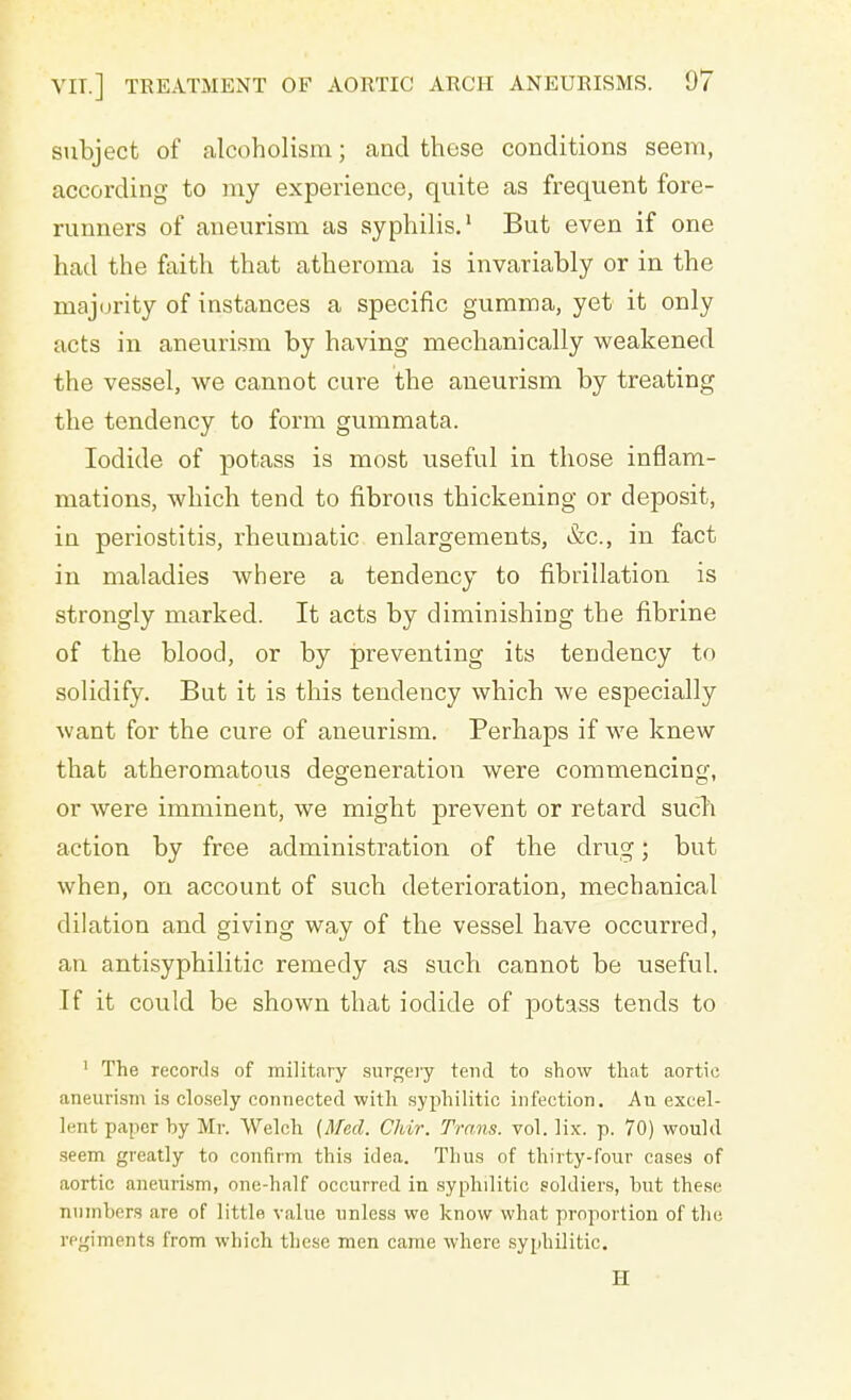 subject of alcoholism; and these conditions seem, according to my experience, quite as frequent fore- runners of aneurism as syphilis.1 But even if one had the faith that atheroma is invariably or in the majority of instances a specific gumma, yet it only acts in aneurism by having mechanically weakened the vessel, we cannot cure the aneurism by treating the tendency to form gummata. Iodide of potass is most useful in those inflam- mations, which tend to fibrous thickening or deposit, in periostitis, rheumatic enlargements, &c, in fact in maladies where a tendency to fibrillation is strongly marked. It acts by diminishing the fibrine of the blood, or by preventing its tendency to solidify. But it is this tendency which we especially want for the cure of aneurism. Perhaps if we knew that atheromatous degeneration were commencing, or were imminent, we might prevent or retard sucb action by free administration of the drug; but when, on account of such deterioration, mechanical dilation and giving way of the vessel have occurred, an antisyphilitic remedy as such cannot be useful. If it could be shown that iodide of potass tends to 1 The records of military surgery tend to show that aortic aneurism is closely connected with syphilitic infection. Au excel- lent paper by Mr. Welch {Med. Chir. Trans, vol. lix. p. 70) would seem greatly to confirm this idea. Thus of thirty-four cases of aortic aneurism, one-half occurred in syphilitic soldiers, but these numbers are of little value unless we know what proportion of the regiments from which these men came where syphilitic. H