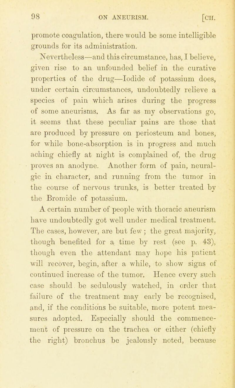 promote coagulation, there would be some intelligible grounds for its administration. Nevertheless—and this circumstance, has, I believe, given rise to an unfounded belief in the curative properties of the drug—Iodide of potassium does, under certain circumstances, undoubtedly relieve a species of pain which arises during the progress of some aneurisms. As far as my observations go, it seems that these peculiar pains are those that are produced by pressure on periosteum and bones, for while bone-absorption is in progress and much aching chiefly at night is complained of, the drug proves an anodyne. Another form of pain, neural- gic in character, and running from the tumor in the course of nervous trunks, is better treated by the Bromide of potassium. A certain number of people with thoracic aneurism have undoubtedly got well under medical treatment. The cases, however, are but few; the great majority, though benefited for a time by rest (see p. 43), though even the attendant may hope his patient will recover, begin, after a while, to show signs of continued increase of the tumor. Hence every such case should be sedulously watched, in order that failure of the treatment may early be recognised, and, if the conditions be suitable, more potent mea- sures adopted. Especially should the commence- ment of pressure on the trachea or either (chiefly the right) bronchus be jealously noted, because