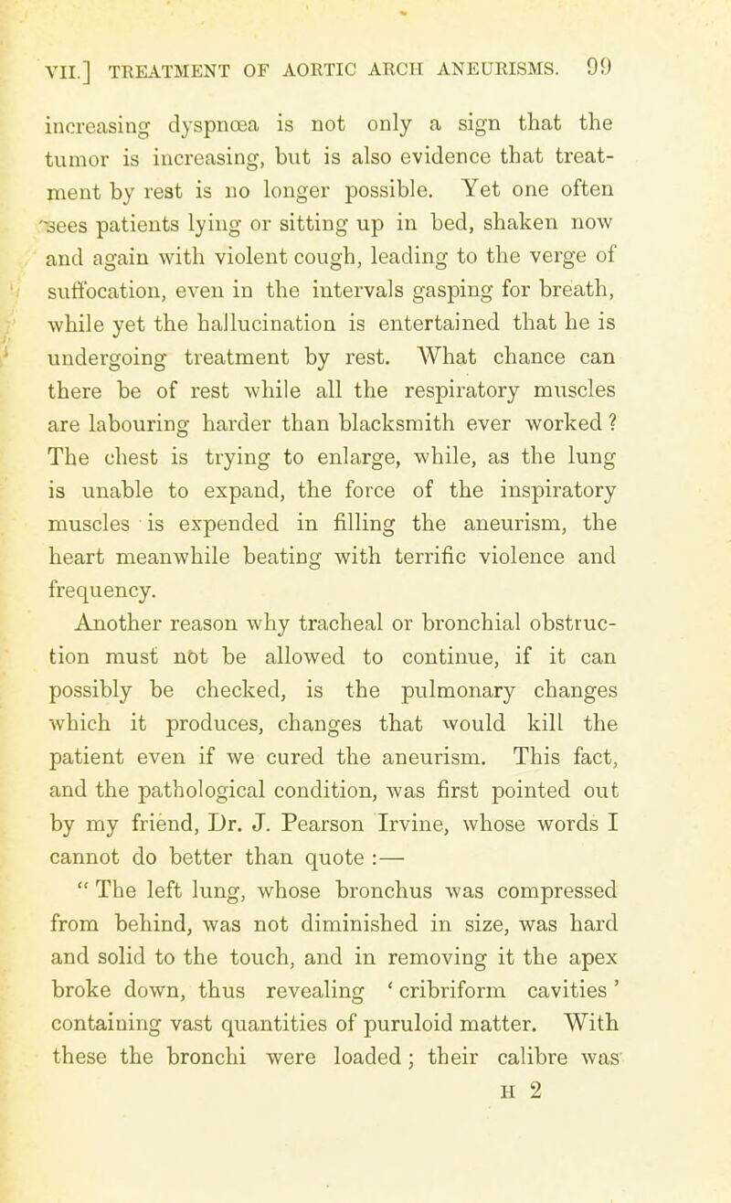 increasing dyspnoea is not only a sign that the tumor is increasing, but is also evidence that treat- ment by rest is no longer possible. Yet one often Tsees patients lying or sitting up in bed, shaken now and again with violent cough, leading to the verge of suffocation, even in the intervals gasping for breath, while yet the hallucination is entertained that he is undergoing treatment by rest. What chance can there be of rest while all the respiratory nmscles are labouring harder than blacksmith ever worked ? The chest is trying to enlarge, while, as the lung is unable to expand, the force of the inspiratory muscles is expended in filling the aneurism, the heart meanwhile beating with terrific violence and frequency. Another reason why tracheal or bronchial obstruc- tion must not be allowed to continue, if it can possibly be checked, is the pulmonary changes which it produces, changes that would kill the patient even if we cured the aneurism. This fact, and the pathological condition, was first pointed out by my friend, Dr. J. Pearson Irvine, whose words I cannot do better than quote :—  The left lung, whose bronchus was compressed from behind, was not diminished in size, was hard and solid to the touch, and in removing it the apex broke down, thus revealing ' cribriform cavities' containing vast quantities of puruloid matter. With these the bronchi were loaded; their calibre was' H 2