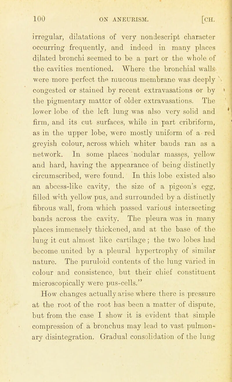 irregular, dilatations of very nondescript character occurring frequently, and indeed in many places dilated bronchi seemed to be a part or the whole of the cavities mentioned. Where the bronchial walls were more perfect the mucous membrane was deeply  congested or stained by recent extravasations or by the pigmentary matter of older extravasations. The lower lobe of the left lung was also very solid and firm, and its cut surfaces, while in part cribriform, as in the upper lobe, were mostly uniform of a red greyish colour, across which whiter bauds ran as a network. In some places nodular masses, yellow and hard, having the appearance of being distinctly circumscribed, were found. In this lobe existed also an abcess-like cavity, the size of a pigeon's egg, filled wHh yellow pus, and surrounded by a distinctly fibrous wall, from which passed various intersecting bands across the cavity. The pleura was in many places immensely thickened, and at the base of the lung it cut almost like cartilage; the two lobes had become united by a pleural hypertrophy of similar nature. The puruloid contents of the lung varied in colour and consistence, but their chief constituent microscopically were pus-cells. How changes actually arise where there is pressure at the root of the root has been a matter of dispute, but from the case I show it is evident that simple compression of a bronchus may lead to vast pulmon- ary disintegration. Gradual consolidation of the lung