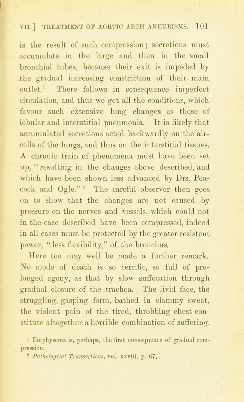 is the result of such compression; secretions must accumulate in the large and. then in the small bronchial tubes, because their exit is impeded by Xhe gradual increasing constriction of their main outlet.1 There follows in consequence imperfect circulation, and thus we get all the conditions, which favour such extensive lung changes as those of lobular and interstitial pneumonia. It is likely that accumulated secretions acted backwardly on the air- cells of the lungs, and thus on the interstitial tissues. A chronic train of phenomena must have been set up, resulting in the changes above described, a,nd which have been shown less advanced by Drs. Pea- cock and Ogle. 2 The careful observer then goes on to show that the changes are not caused by pressure on the nerves and vessels, which could not in the case described have been compressed, indeed in all cases must be protected by the greater resistent power,  less flexibility, of the bronchus. Here too may well be made a further remark. No mode of death is so terrific, so full of pro- longed agony, as that by slow suffocation through gradual closure of the trachea. The livid face, the struggling, gasping form, bathed in clammy sweat, the violent pain of the tired, throbbing chest con- stitute altogether a horrible combination of suffering. 1 Emphysema is, perhaps, the first consequence of gradual com- pression. 2 Pathological Transactions, vol. xxviii. p. 67.