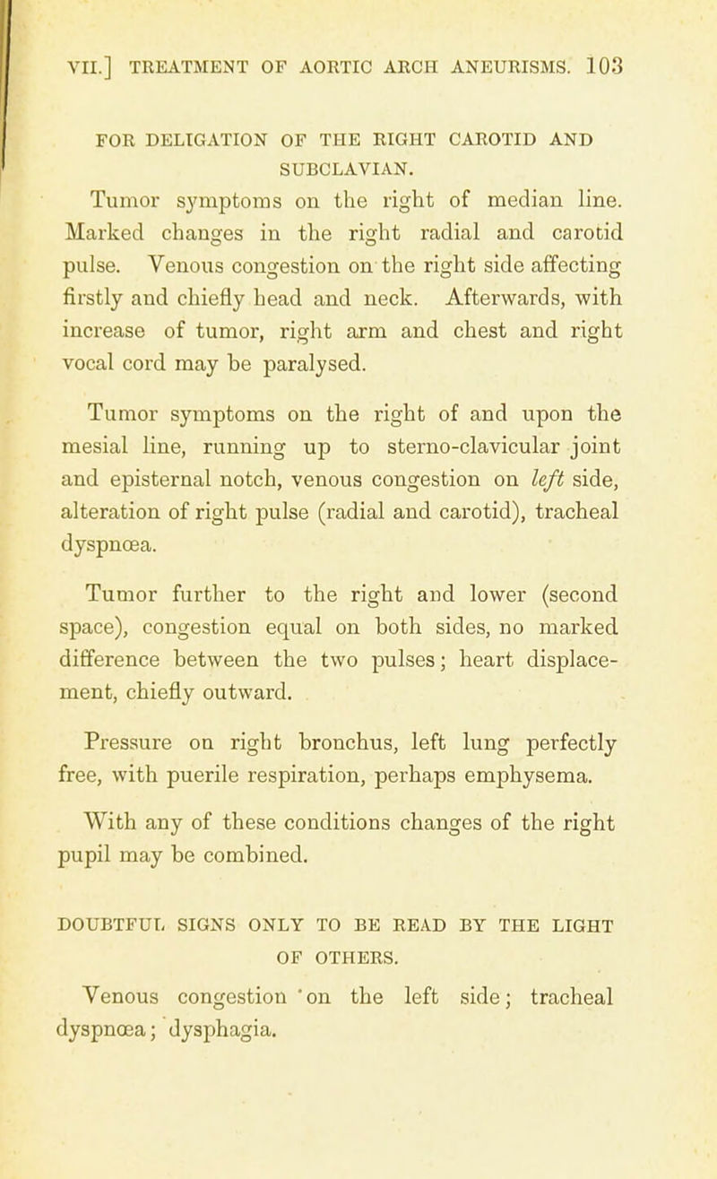 FOR DELEGATION OF THE RIGHT CAROTID AND SUBCLAVIAN. Tumor symptoms on the right of median line. Marked changes in the right radial and carotid pulse. Venous congestion on the right side affecting firstly and chiefly head and neck. Afterwards, with increase of tumor, right arm and chest and right vocal cord may be paralysed. Tumor symptoms on the right of and upon the mesial line, running up to sterno-clavicular joint and episternal notch, venous congestion on left side, alteration of right pulse (radial and carotid), tracheal dyspnoea. Tumor further to the right and lower (second space), congestion equal on both sides, no marked difference between the two pulses; heart displace- ment, chiefly outward. Pressure on right bronchus, left lung perfectly free, with puerile respiration, perhaps emphysema. With any of these conditions changes of the right pupil may be combined. DOUBTFUL SIGNS ONLY TO BE READ BY THE LIGHT OF OTHERS. Venous congestion ' on the left side; tracheal dyspnoea; dysphagia.