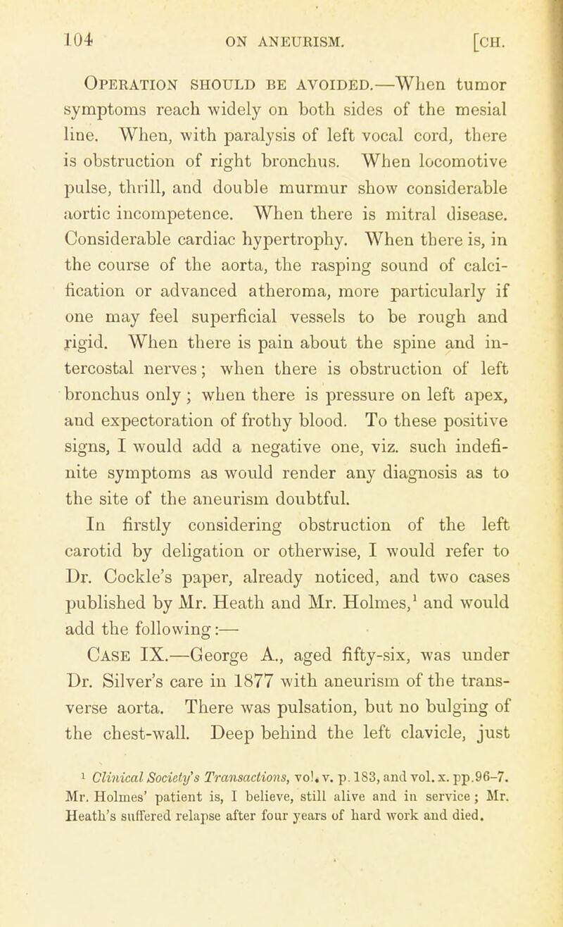 Operation should be avoided.—When tumor symptoms reach widely on both sides of the mesial line. When, with paralysis of left vocal cord, there is obstruction of right bronchus. When locomotive pulse, thrill, and double murmur show considerable aortic incompetence. When there is mitral disease. Considerable cardiac hypertrophy. When there is, in the course of the aorta, the rasping sound of calci- fication or advanced atheroma, more particularly if one may feel superficial vessels to be rough and rigid. When there is pain about the spine and in- tercostal nerves; when there is obstruction of left bronchus only ; when there is pressure on left apex, and expectoration of frothy blood. To these positive signs, I would add a negative one, viz. such indefi- nite symptoms as would render any diagnosis as to the site of the aneurism doubtful. In firstly considering obstruction of the left carotid by deligation or otherwise, I would refer to Dr. Cockle's paper, already noticed, and two cases published by Mr. Heath and Mr. Holmes,1 and would add the following:— Case IX.—George A., aged fifty-six, was under Dr. Silver's care in 1877 with aneurism of the trans- verse aorta. There was pulsation, but no bulging of the chest-wall. Deep behind the left clavicle, just 1 Clinical Society's Transactions, vo!. v. p. 1S3, and vol. x. pp.96-7. Mr. Holmes' patient is, I believe, still alive and in service; Mr. Heath's suffered relapse after four years of hard work and died.