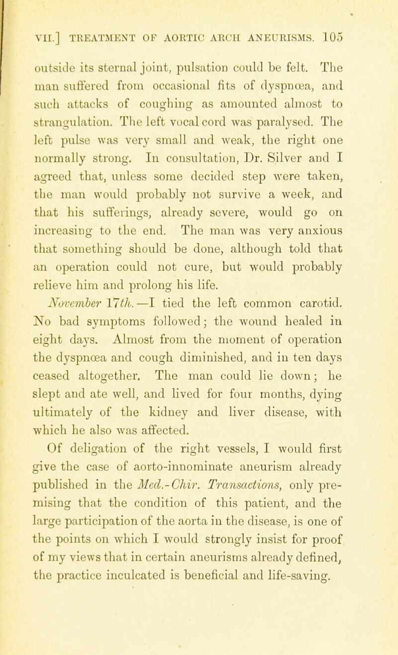 outside its sternal joint, pulsation could be felt. The man suffered from occasional fits of dyspnoea, and such attacks of coughing as amounted almost to st rangulation. The left vocal cord was paralysed. The left pulse was very small and weak, the right one normally strong. In consultation, Dr. Silver and I agreed that, unless some decided step were taken, the man would probably not survive a week, and that his sufferings, already severe, would go on increasing to the end. The man was very anxious that something should be done, although told that an operation could not cure, but would probably relieve him and prolong his life. November 17th. —I tied the left common carotid. No bad symptoms followed; the wound healed in eight days. Almost from the moment of operation the dyspnoea and cough diminished, and in ten days ceased altogether. The man could lie down; he slept and ate well, and lived for four months, dying ultimately of the kidney and liver disease, with which he also was affected. Of deligation of the right vessels, I would first give the case of aorto-innominate aneurism already published in the Med.-Chir. Transactions, only pre- mising that the condition of this patient, and the large participation of the aorta in the disease, is one of the points on which I would strongly insist for proof of my views that in certain aneurisms already defined, the practice inculcated is beneficial and life-saving.