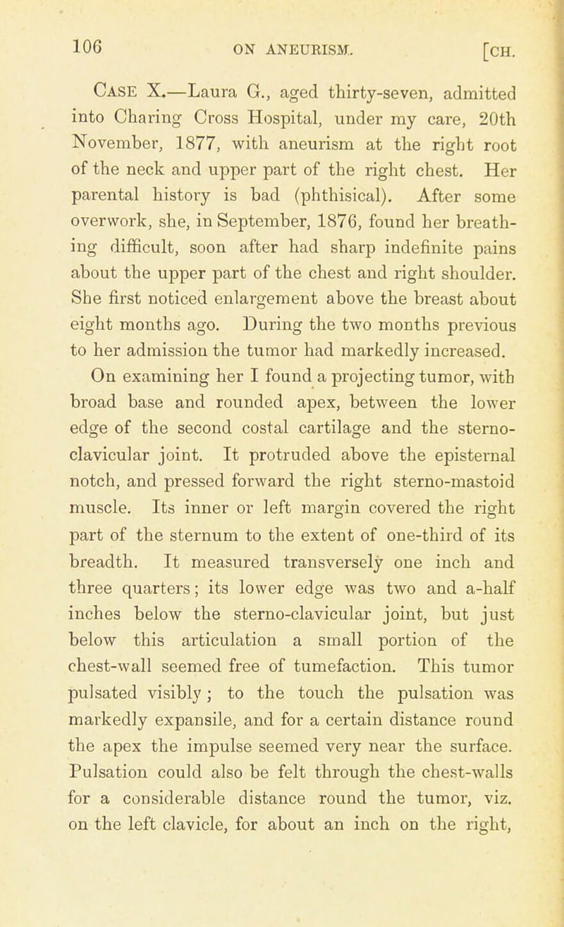 10G ON ANEURISM. [CH. Case X.—Laura G., aged thirty-seven, admitted into Charing Cross Hospital, under my care, 20th November, 1877, with aneurism at the right root of the neck and upper part of the right chest. Her parental history is bad (phthisical). After some overwork, she, in September, 1876, found her breath- ing difficult, soon after had sharp indefinite pains about the upper part of the chest and right shoulder. She first noticed enlargement above the breast about eight months ago. During the two months previous to her admission the tumor had markedly increased. On examining her I found a projecting tumor, with broad base and rounded apex, between the lower edge of the second costal cartilage and the sterno- clavicular joint. It protruded above the episternal notch, and pressed forward the right sterno-mastoid muscle. Its inner or left margin covered the right part of the sternum to the extent of one-third of its breadth. It measured transversely one inch and three quarters; its lower edge was two and a-half inches below the sterno-clavicular joint, but just below this articulation a small portion of the chest-wall seemed free of tumefaction. This tumor pulsated visibly; to the touch the pulsation was markedly expansile, and for a certain distance round the apex the impulse seemed very near the surface. Pulsation could also be felt through the chest-walls for a considerable distance round the tumor, viz. on the left clavicle, for about an inch on the right,