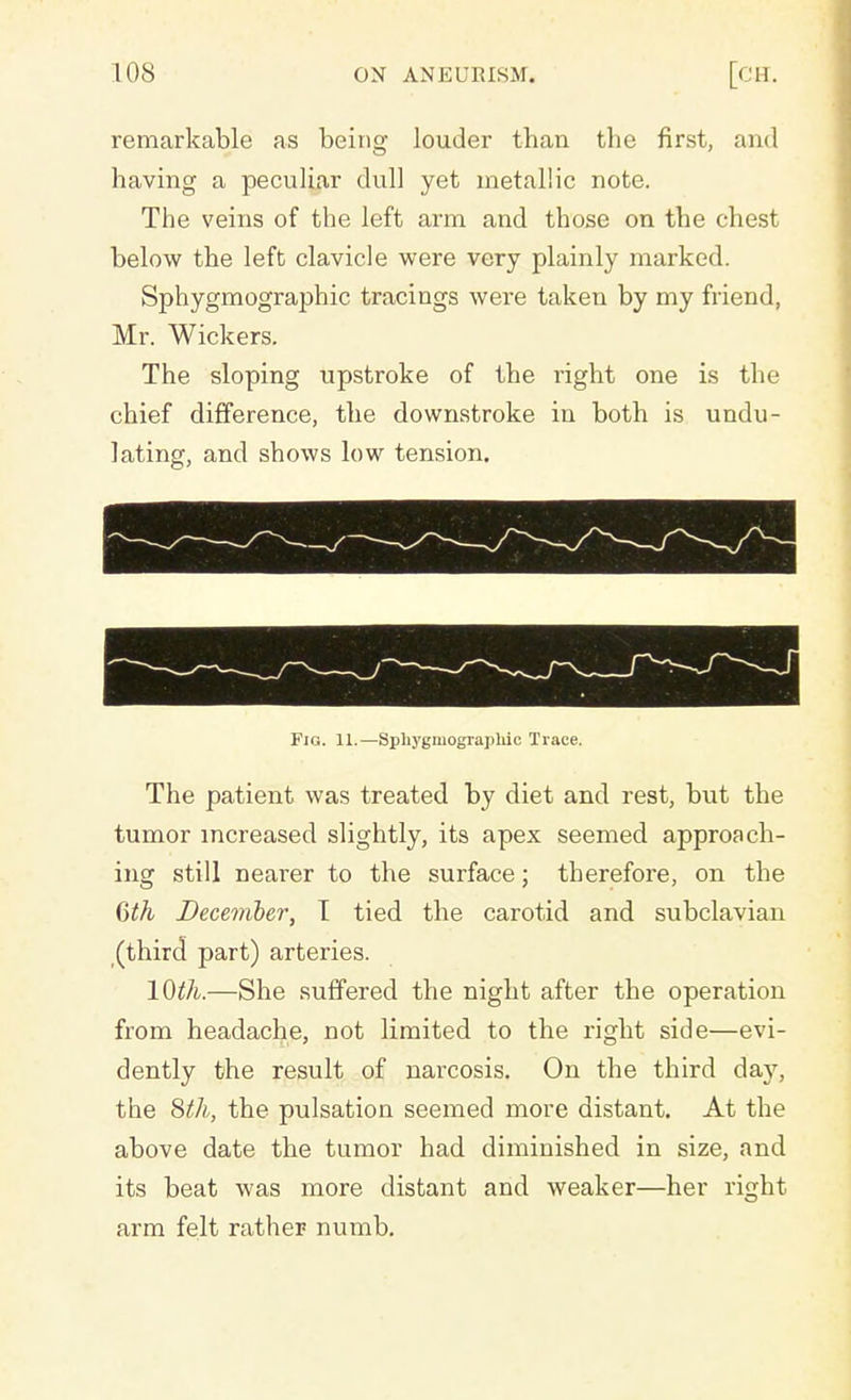remarkable as being louder than the first, and having a peculiar dull yet metallic note. The veins of the left arm and those on the chest below the left clavicle were very plainly marked. Sphygmographic tracings were taken by my friend, Mr. Wickers. The sloping upstroke of the right one is the chief difference, the downstroke in both is undu- lating, and shows low tension. Fig. 11.—Sphygmographic Trace. The patient was treated by diet and rest, but the tumor increased slightly, its apex seemed approach- ing still nearer to the surface; therefore, on the 6th December, I tied the carotid and subclavian (third part) arteries. lQth.—She suffered the night after the operation from headache, not limited to the right side—evi- dently the result of narcosis. On the third day, the 8th, the pulsation seemed more distant. At the above date the tumor had diminished in size, and its beat was more distant and weaker—her right arm felt rather numb.