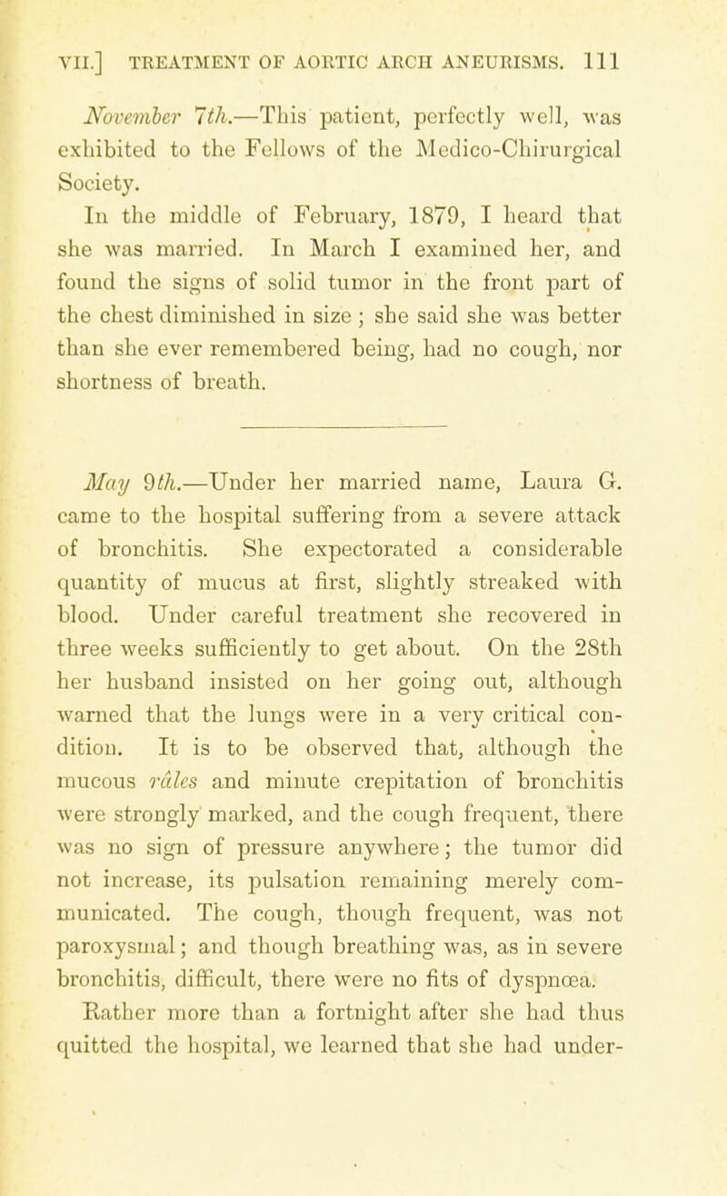 November 7th.—This patient, perfectly well, was exhibited to the Fellows of the Medico-Chirurgical Society. In the middle of February, 1879, I heard that she was married. In March I examined her, and found the signs of solid tumor in the front part of the chest diminished in size ; she said she was better than she ever remembered being, had no cough, nor shortness of breath. May 9th.—Under her married name, Laura G. came to the hospital suffering from a severe attack of bronchitis. She expectorated a considerable quantity of mucus at first, slightly streaked with blood. Under careful treatment she recovered in three weeks sufficiently to get about. On the 28th her husband insisted on her going out, although warned that the lungs were in a very critical con- dition. It is to be observed that, although the mucous rales and minute crepitation of bronchitis were strongly marked, and the cough frequent, there was no sign of pressure anywhere; the tumor did not increase, its pulsation remaining merely com- municated. The cough, though frequent, was not paroxysmal; and though breathing was, as in severe bronchitis, difficult, there were no fits of dyspnoea. Rather more than a fortnight after she had thus quitted the hospital, we learned that she had under-