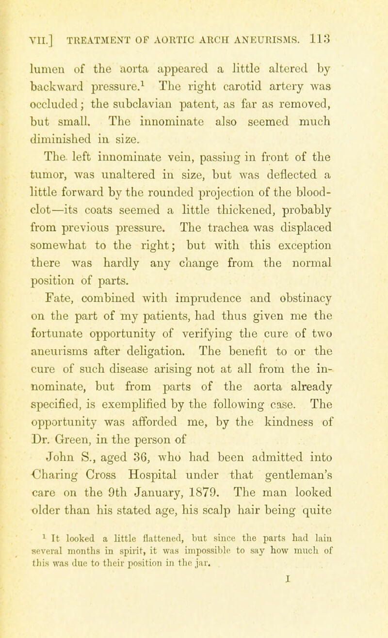 lumen of the aorta appeared a little altered by backward pressure.1 The right carotid artery was occluded; the subclavian patent, as far as removed, but small. The innominate also seemed much diminished in size. The left innominate vein, passing in front of the tumor, was unaltered in size, but was deflected a little forward by the rounded projection of the blood- clot—its coats seemed a little thickened, probably from previous pressure. The trachea was displaced somewhat to the right; but with this exception there was hardly any change from the normal position of parts. Fate, combined with imprudence and obstinacy on the part of my patients, had thus given me the fortunate opportunity of verifying the cure of two aneurisms after deligation. The benefit to or the cure of such disease arising not at all from the in- nominate, but from parts of the aorta already specified, is exemplified by the following case. The opportunity was afforded me, by the kindness of Dr. Green, in the person of John S., aged 36, who had been admitted into Charing Cross Hospital under that gentleman's care on the 9th January, 1879. The man looked older than his stated age, his scalp hair being quite 1 It looked a little flattened, hut siuce the parts had lain several months in spirit, it was impossible to say how much of this was due to their position in the jar. I