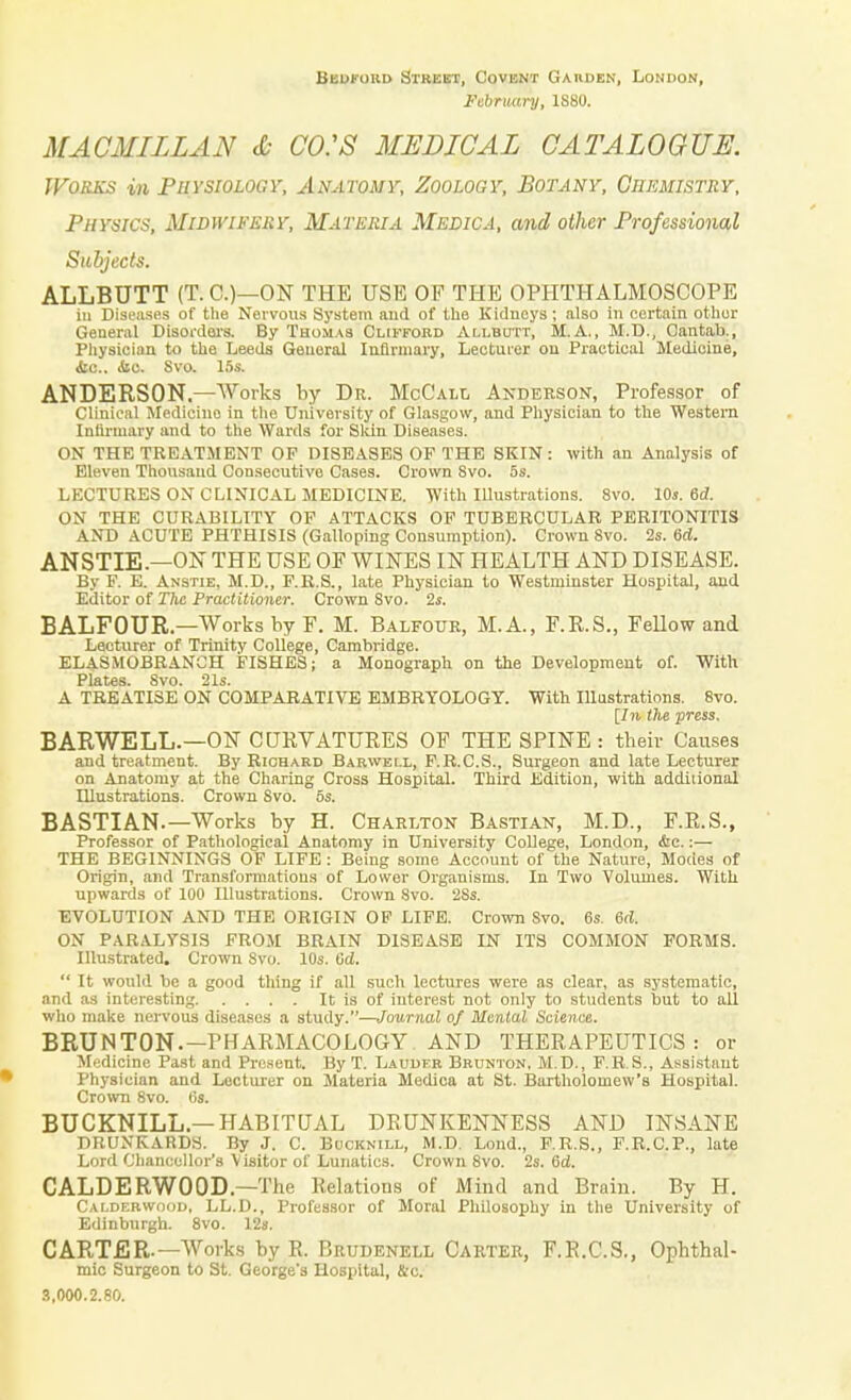 Bedford Street, Covent Gaiiden, London, February, 1S80. MACHILLAS & CO.'S MEDICAL CATALOGUE. Works in Physiology, Anatomy, Zoology, Botany, Chemistry, Physics, Midwifery, Materia Medica, and other Professional Subjects. ALLBUTT (T. C.)—ON THE USE OF THE OPHTHALMOSCOPE in Diseases of the Nervous System aud of the Kidneys; also in certain other General Disorders. By Thomas Clifford Allbcttt, M.A., M.D., Cantab., Physician to the Leeds Geuoral Infirmary, Lecturer on Practical Medicine, Sic. Sic. Svo. 15s. ANDERSON.—Works by Dr. McCall Anderson, Professor of Clinical Medicino in the University of Glasgow, and Physician to the Western Infirmary and to the Wards for Skin Diseases. ON THE TREATMENT OP DISEASES OF THE SKIN: with an Analysis of Eleven Thousand Consecutive Cases. Crown 8vo. 5s. LECTURES ON CLINICAL MEDICINE. With Illustrations. 8vo. 10s. 6d. ON THE CURABILITY OP ATTACKS OF TUBERCULAR PERITONITIS AND ACUTE PHTHISIS (Galloping Consumption). Crown Svo. 2s. 6d. ANSTIE.—ON THE USE OF WINES IN HEALTH AND DISEASE. By F. E. Anstie, M.D., F.R.S., late Physician to Westminster Hospital, and Editor of The Practitioner. Crown Svo. 2s. BALFOUR—Works by F. M. Balfour, M.A., F.K.S., Fellow and Lecturer of Trinity College, Cambridge. ELASMOBRANCH FISHES; a Monograph on the Development of. With Plates. 8vo. 21s. A TREATISE ON COMPARATIVE EMBRYOLOGY. With Illustrations. 8vo. [7)1. the press. BARWELL.—ON CURVATURES OF THE SPINE : their Causes and treatment. By Richard Barweix, F.R.C.S., Surgeon and late Lecturer on Anatomy at the Charing Cross Hospital. Third Edition, with additional Illustrations. Crown Svo. 5s. BASTIAN.—Works by H. Charlton Bastian, M.D., F.R.S., Professor of Pathological Anatomy in University College, London, &c.:— THE BEGINNINGS OF LIFE: Being some Account of the Nature, Modes of Origin, and Transformations of Lower Organisms. In Two Volumes. With upwards of 100 Illustrations. Crown Svo. 2Ss. EVOLUTION AND THE ORIGIN OP LIFE. Crown Svo. 6s. 6d. ON PARALYSIS FROM BRAIN DISEASE IN ITS COMMON FORMS. Illustrated. Crown Svo. 10s. Gd.  It would be a good thing if all such lectures were as clear, as systematic, and as interesting It is of interest not only to students but to all who make nervous diseases a study.—Journal of Mental Science. BRUNTON.— PHARMACOLOGY. AND THERAPEUTICS: or Medicine Past and Present. By T. Lauder Brunton. M.D., F.R.S., Assistant Physician and Lecturer on Materia Medica at St. Bartholomew's Hospital. Crown 8vo. 6«. BUCKNILL—HABITUAL DRUNKENNESS AND INSANE DRUNKARDS. By J. C. Buckmll, M.D. Loud., F.R.S., F.R.C.P., late Lord Chancellor's Visitor of Lunatics. Crown 8vo. 2s. 6d. CALDERW00D—The Relations of Mind and Brain. By H. Calderwood, LL.D., Professor of Moral Philosophy in the University of Edinburgh. 8vo. 12s. CARTER—Works by R. Brudenell Carter, F.R.C.S., Ophthal- mic Surgeon to St. George's Hospital, &-c. 3,000.2.80.