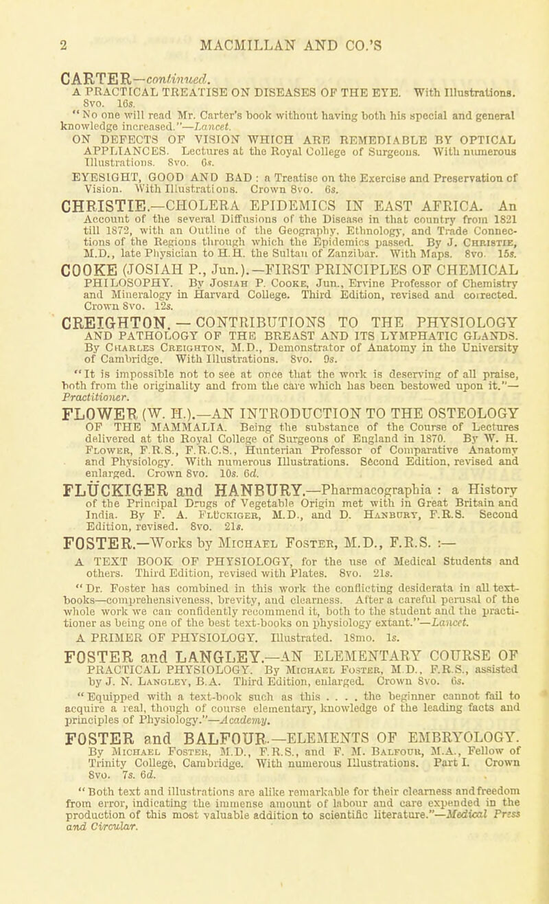 CARTER—continued. A PRACTICAL TREATISE ON DISEASES OF THE EYE. With Illustrations. 8vo. 16s.  No one will read Mr. Carter's book without having both his special and general knowledge increased.—Lancet. ON DEFECTS OF VISION WHICH ARE REMEDIABLE BY OPTICAL APPLIANCES. Lectures at tho Royal College of Surgeons. With numerous Illustrations. Svo. 6t. EYESIGHT, GOOD AND BAD: a Treatise on the Exercise and Preservation cf Vision. With Illustrations. Crown 8vo. 6s. CHRISTIE.—CHOLERA EPIDEMICS IN EAST AFRICA. An Account of the several Diffusions of the Disease in that country from 1821 till 1S72, with an Outline of the Geography. Ethnology, and Trade Connec- tions of the Regions through which the Epidemics passed. By J. Chribtie, 21.D., late Physician to H.H. the Sultan of Zanzibar. With Maps. 8vo. 15s. COOKE (JOSIAH P., Jim.).— FIRST PRINCIPLES OF CHEMICAL PHILOSOPHY. By Josiah P. Cooke, Jun., Ervine Professor of Chemistry and Mineralogy in Harvard College. Third Edition, revised and coirected. Crown Svo. 12s. CREJGHTON. — CONTRIBUTIONS TO THE PHYSIOLOGY AND PATHOLOGY OF THE BREAST AND ITS LYMPHATIC GLANDS. By Charles Creighton, M.D., Demonstrator of Anatomy in the University of Cambridge. With Illustrations. Svo. 9s.  It is impossible not to see at once that the work is deserving of all praise, both from the originality and from the cave which has been bestowed upon it.— Practitioner. FLOWER (W. H.).—AN INTRODUCTION TO THE OSTEOLOGY OF THE MAMMALIA. Being the substance of the Course of Lectures delivered at the Royal College of Surgeons of England in 1870. By W. H. Flower, F.R.S., F.R.C.S., Hunterian Professor of Comparative Anatomy and Physiology. With numerous Illustrations. Second Edition, revised and enlarged. Crown 8vo. 10s. 6d. FLUCKIGER and HANBURY — PharmacograpMa : a History of the Principal Drugs of Vegetable Origin met with in Great Britain and India. By F. A. Fluckiger, M.D., and D. Hanbctry, F.R.8. Second Edition, revised. 8vo. 21s. FOSTER— Works by Michael Foster, M.D., F.R.S. :— A TEXT BOOK OF PHYSIOLOGY, for the use of Medical Students and others. Third Edition, revised with Plates. 8vo. 21s.  Dr. Foster has combined in this work the conflicting desiderata in all text- books—comprehensiveness, brevity, and clearness. Alter a careful perusal of the whole work we can confidently recommend it, both to the student and the practi- tioner as being one of the best text-books on physiology extant.—Lancet. A PRIMER OF PHYSIOLOGY. IUustrated. ISmo. Is. FOSTER and LANGLEY.—AN ELEMENTARY COURSE OF PRACTICAL PHYSIOLOGY. By Michael Foster, M.D., F.R.S., assisted by J. N. Lanoley, B.A. Third Edition, enlarged. Crown Svo. 6s.  Equipped with a text-book such as this .... the beginner cannot fail to acquire a real, though of course elementary, knowledge of the leading facts and principles of Physiology.—Academy. FOSTER and BALFOUR.—ELEMENTS OF EMBRYOLOGY. By Michael Foster, M.D., F.R.S., and F. M. Balfour, M.A., Fellow of Trinity College, Cambridge. With numerous Illustrations. Part I. Crown Svo. 7s. 6d.  Both text and illustrations are alike remarkable for their clearness and freedom from error, indicating the immense amount of labour and care expended in the production of this most valuable addition to scientific literature.—Medical Priss and Circular.