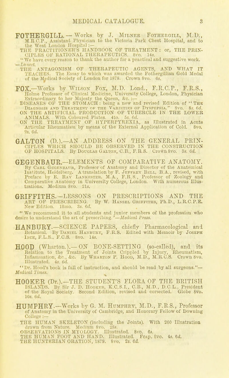 FOTHERGILL. — Works by J. Milner Fothergilx, M.U., M.E O.P., Assistant Physician to the Victoria Park Chest Hospital, and to the West London Hospital :— THE PR ACT ITI ON UK'S HANDBOOK OF TREATMENT : or, THE PRIN- CIPLES OF RA TIONAL THERAPEUTICS. Svo. 14s. Wo have every reason to thank the author for a practical and suggestive work. —Lancet. THE ANTAGONISM OF THERAPEUTIC AGENTS, AND WHAT IT TEACHES. The Essay to which was awarded the Fothergillian Gold Medal of the Medical Society of London for 1878. Crown Svo. 6s. FOX—Works by Wilson Fox, M.D. Lond., F.R.C.P., F.R.S., Holme Professor of Clinical Medicine, University College, London, Physician Extraordinary to her Majesty the Queen, &c.:— DISEASES OF THE STOMACH: being a new and revised Edition of The Diagnosis and Treatment ok the Varieties of Dyspepsia. Svo. 8s. (id. ON THE ARTIFICIAL PRODUCTION OF TUBERCLE IN THE LOWER ANIMALS. With Coloured Plates. 4to. 5s. Gd. ON THE TREATMENT OF HYPERPYREXIA, as Illustrated in Acute Articular Rheumatism by means of the External Application of Cold. 8vo. 2s. Gd. GALTON (D.).—AN ADDRESS ON THE GENERAL PRIN- CIPLES WHICH SHOULD BE OBSERVED IN THE CONSTRUCTION OF HOSPITALS. By Douglas Galton, C.B., F.R.8. Crown Svo. 3s. 6d. GEGENBAUR — ELEMENTS OF COMPARATIVE ANATOMY. By Carl Gegenbaur, Professor of Anatomy and Director of the Anatomical Institute, Heidelberg. A translation by F. Jeffrey Bell, B.A., revised, with Preface by E. Ray Lankester. M.A., F.R.S., Professor of Zoology and Comparative Anatomy in University College, London. With numerous Illus- trations. Medium Svo. 21s. GRIFFITHS. —LESSONS ON PRESCRIPTIONS AND THE ART OF PRESCRIBING. By W. Hansel Griffiths, Ph.D., L.R.C.P.E. New Edition. 18mo. 3s. Gd.  We recommend it to all students and junior members of the profession who desire to understand the art of prescribing.—Medical Press. HANBURY.—SCIENCE PAPERS, chiefly Pharmacological and Botanical. By Daniel Hanbury, F.R.S. Edited with Memoir by Joseph Isce, F.L.S.. F.C.S. 8vo. 14s. HOOD (Wharton.).— ON BONE-SETTING (so-called), and its Relation to the Treatment of Joints Crippled by Injury, Rheumatism, Inflammation, &c., &c. By Wharton P. Hood, M.D., M.R.C.S. Crown 8vo. Illustrated. 4s. 6d. Dr. Hood's book is full of instruction, and should be read by all surgeons.— Medical Times. HOOKER (Dr.).—THE STUDENT'S FLORA OF THE BRITISH ISLANDS. By Sir J. D. Hooker, K.C.S.I., C.B., M.D., D.C.L., President of the Royal Society. Second Edition, revised and corrected. Globe 8vo. 10s. 6d. HUMPHRY-—Works by G. M. Humphry, M.D., F.R.S., Professor of Anatomy in the University of Cambridge, and Honorary Fellow of Downing College :— THE HUMAN SKELETON (including the Joints). With 260 Illustration drawn from Nature. Medium 8vo. 'ZSs. OBSERVATIONS IN MYOLOGY. Illustrated. 8vo. 6s. THE HUMAN FOOT AND HAND. Illustrated. Fcap. Svo. 4s. 6d. THE HUNTERIAN ORATION, 1879. 8vo. 2s. 6d.