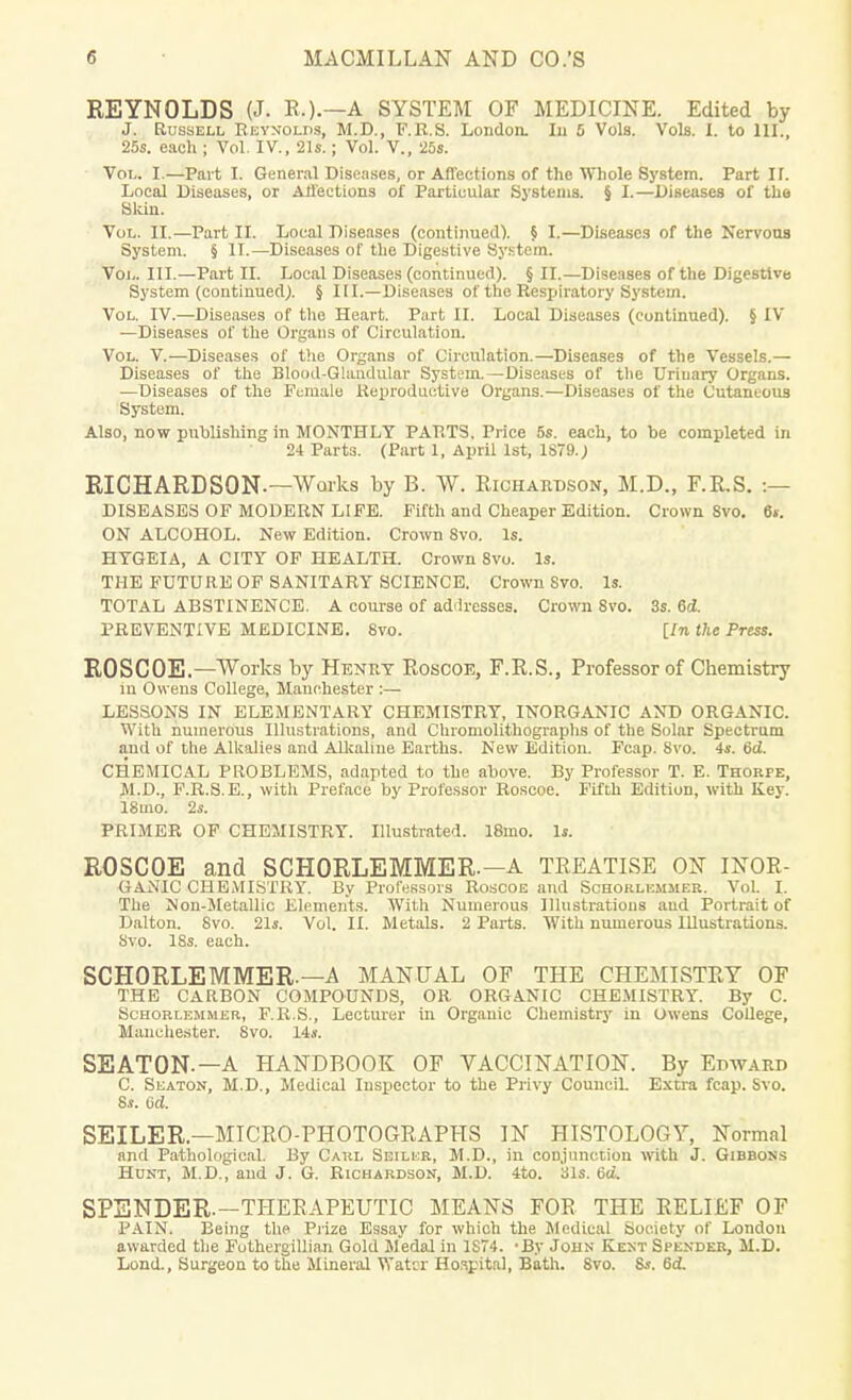 REYNOLDS (J. R.).—A SYSTEM OF MEDICINE. Edited by J. Russell Reynolds, M.D., F.R.S. London. Iu 5 Vols. Vols. I. to 111 25s. each ; Vol. IV., 21s.; Vol. V., 25s. Vol. I.—Part L General Diseases, or Affections of the Whole System. Part II. Local Diseases, or Affections of Particular Systems. § I.—Diseases of the Skin. Vol. II.—Part II. Local Diseases (continued). § I.—Diseases of the Nervous System. § It.—Diseases of the Digestive System. Vol. III.—Part EC. Local Diseases (continued). § II.—Diseases of the Digestive System (continued). § III.—Diseases of the Respiratory System. Vol. IV.—Diseases of the Heart. Part II. Local Diseases (continued). § IV —Diseases of the Organs of Circulation. Vol. V.—Diseases of the Organs of Circulation.—Diseases of the Vessels.— Diseases of the Blood-Glandular System.—Diseases of the Urinary Organs. —Diseases of the Female Reproductive Organs.—Diseases of the Cutaneous System. Also, now publishing in MONTHLY PARTS. Price 5s. each, to be completed in 24 Parts. (Part 1, April 1st, 1879.; RICHARDSON.—Works by B. W. Richardson, M.D., F.R.S. :— DISEASES OF MODERN LIFE. Fifth and Cheaper Edition. Crown Svo. 6s. ON ALCOHOL. New Edition. Crown Svo. Is. HTGEIA, A CITY OF HEALTH. Crown 8vo. Is. THE FUTURE OF SANITARY SCIENCE. Crown Svo. Is. TOTAL ABSTINENCE. A course of addresses. Crown Svo. 3s. 6d. PREVENTIVE MEDICINE. 8vo. [In the Press. ROSCOE.—Works by Henry Roscoe, F.R.S., Professor of Chemistry in Owens College, Manchester :— LESSONS IN ELEMENTARY CHEMISTRY, INORGANIC AND ORGANIC. With numerous Illustrations, and Chromolithographs of the Solar Spectrum and of the Alkalies and Alkaline Earths. New Edition. Fcap. 8vo. 4s. 6d. CHEMICAL PROBLEMS, adapted to the above. By Professor T. E. Thorpe, M.D., F.R.S. E., with Preface by Professor Roscoe. Fifth Edition, with Key. 18mo. 2s. PRIMER OF CHEMISTRY. Illustrated. 18mo. Is. ROSCOE and SCHORLEMMER—A TREATISE ON INOR- GANIC CHEMISTRY. By Professors Roscoe and Schorlkmmer. Vol. I. The Non-Metallic Elements. With Numerous Illustrations and Portrait of Dalton. 8vo. 21s. Vol. II. Metals. 2 Parts. With numerous Illustrations. Svo. 18s. each. SCHORLEMMER.—A MANUAL OF THE CHEMISTRY OF THE CARBON COMPOUNDS, OR ORGANIC CHEMISTRY. By C. Schorlemmer, F.R.S., Lecturer in Organic Chemistry in Owens College, Manchester. Svo. 14s. SEAT0N-—A HANDBOOK OF VACCINATION. By Edward C. Seaton, M.D., Medical Inspector to the Privy Council. Extra fcap. Svo. 8s. 6d. SEILER.—MICRO-PHOTOGRAPHS IN HISTOLOGY, Normal and Pathological. By Carl Seiler, M.D., in conjunction with J. Gibbons Hunt, M.D., and J. G. Richardson, M.D. 4to. 31s. 6d. SPENDER.—THERAPEUTIC MEANS FOR THE RELIEF OF PAIN. Being the Prize Essay for which the Medical Society of London awarded the Futhergillian Gold Medal in 1S74. -By John Kent Spender, M.D. Lond., Surgeon to the Mineral Water Hospital, Bath. 8vo. 8s. 6<L