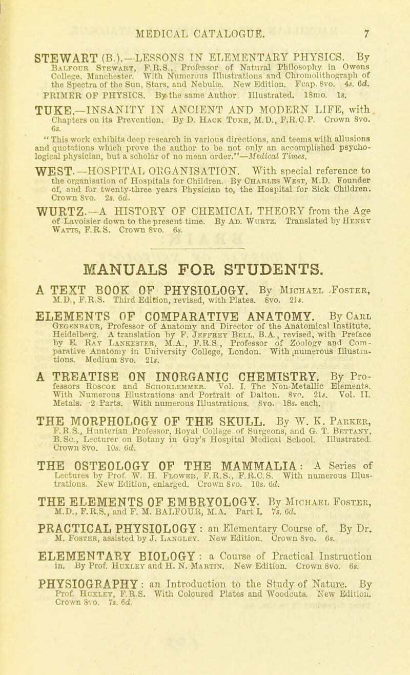 STEWART (B.).—LESSONS IN ELEMENTARY PHYSICS. By Balfour Stewart, F.R.S., Professor of Natural Philosophy In Owens College, Manchester. With Numerous Illustrations anrl Chromolithograph of the Spectra of the Sun, Stars, and Nebulas. Now Edition. Fcap. 8vo. 4*. 6d. PRIMER OF PHYSICS. By. the same Author. Illustrated. 18ino. Is. TUKE — INSANITY IN ANCIENT AND MODERN LIFE, with Chapters on its Prevention. By D. Hack Tvke, M.D., F.R.C.P. Crown 8vo. 6s.  This work exhibits deep research in various directions, and teems with allusions and quotations which prove the author to bo not only an accomplished psycho- logical physician, but a scholar of no mean order.—Medical Times. WEST.—HOSPITAL ORGANISATION. With special reference to the organisation of Hospitals for Children. By Charles West, M.D. Founder of, and for twenty-three years Physician to, the Hospital for Sick Children. Crown Svo. 2s. 6a. WURTZ —A HISTORY OF CHEMICAL THEORY from the Age of Lavoisier down to the present time. By Ad. Wurtz. Translated by Henry Watts, F.R.S. Crown Svo. 6s. MANUALS FOR STUDENTS. A TEXT BOOK OF PHYSIOLOGY. By Michael .Foster, M.D., F.R.S. Third Edition, revised, with Plates. Svo. 21 s. ELEMENTS OF COMPARATIVE ANATOMY. By Caul Gegenbaur, Professor of Anatomy and Director of the Anatomical Institute. Heidelberg. A translation by F. Jeffrey Bell, B.A., revised, with Preface by E. Ray Laxkester, M.A., F.R.S., Professor of Zoology and Com- parative Anatomy in University College, London. With [numerous Illustra- tions. Medium 8vo. 21s. A TREATISE ON INORGANIC CHEMISTRY. By Pro- fessors Roscoe and Schorlemmer. Vol. I. The Non-Metallic Elements. With Numerous Illustrations and Portrait of Dalton. 8vo. 21s. Vol. II. Metals. 2 Parts. With numerous Illustrations. 8vo. 18s. each. THE MORPHOLOGY OF THE SKULL. By W. K. Parkek, F.R.S., Hunterian Professor, Royal College of Surgeons, and G. T. Bettany, B. Sc., Lecturer on Botany in Guy's Hospital Medical School. Illustrated. Crown Svo. 10s. 6d. THE OSTEOLOGY OF THE MAMMALIA: A Series of Lectures by Prof. W. H. Flower, F.R.S., F.R.C.S. With numerous Illus- trations. New Edition, enlarged. Crown Svo. 10s. tid. THE ELEMENTS OF EMBRYOLOGY. By Michael Foster, M.D., F.R.S., and F. M. BALFOUR, M.A. Part I. 7s. Gd. PRACTICAL PHYSIOLOGY : an Elementary Course of. By Dr. M. Foster, assisted by J. Lanoley. New Edition. Crown Svo. 6s. ELEMENTARY BIOLOGY : a Course of Practical Instruction in. By Prof. Huxley and H. N. Martin, New Edition. Crown Svo. 6s. PHYSIOGRAPHY: an Introduction to the Study of Nature. By Prof. Huxley, F.R.S. With Coloured Plates and Woodcuts. New Edition. Crown Svo. 7s. Gd.