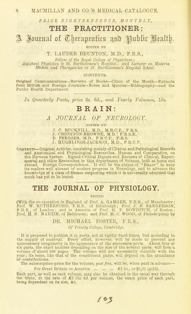 PRICE EIGHTEENPENCE, MONTHLY, THE PRACTITIONER: % Journal oi Cbcrapcuiks ana |puMix Ipeaitlj. EDITED BY T. LAUDER BRUNTON, M.D., F.R.S., Fellow of the Royal College of Physicians; Assistant Physician to St. Bartholomew's Hospital: and Lecturer on Materia Medica. and Therapeutics in St. Bartholomew's Hospital School. CONTENTS. Original Communications—Reviews of Books—Clinic of the Month—Extracts from British and Foreign Journals—Notes and Queries—Bibliography—and the Public Health Department. In Quarterly Parts, price 3s. 6d., and Yearly Volumes, 15s. BRAIN: A JOURNAL OF NEUROLOGY. EDITED BY J. C. BUCK.NILL, M.D., M.R.C.P., F.R.S. J. CRICHTON-BROWNE, M.D.,1 F.R.S.E. D. FERRIER, M.D., F.R CP., F.R.S. J. HUGHUNGS-JACKSON, M.D., F.RC.P. Contents—Original Articles, consisting mainly of Clinical and Pathological Records and Anatomical and Physiological Researches, Human and Comparative, on the Nervous System. Signed Critical Digests and Reviews of Clinical, Experi- mental and other Researches in this department of Science, both at home and abroad. Foreign Correspondence. It will be the object of Brain to keep its readers well abreast of modern progress in Neurology, and to advance the knowledge of a class of disease respecting which it is universally admitted that much has yet to be learnt. THE JOURNAL OF PHYSIOLOGY. EDITED (With the co-operation in England of Prof. A. GAMGEE, F.R.S., of Manchester; Prof. W. RUTHERFORD, F.R.S.. of Edinburgh; Prof. J. B. SANDERSON, F.R.S., of London; and in America of Prof. H. P. BOWDITCH, of Boston ; Prof. H. N. MARTIN, of Baltimore; and Prof. H. C. WOOD, of Philadelphia) by DR. MICHAEL FOSTER, F.R.S., Of Trinity College, Cambridge. It is proposed to publish it in parts, not at rigidly fixed times, but according to the supply of material. Every effort, however, will be made to prevent any unnecessary irregularity in the appearance of the successive pirts. About four or six parts, the exact number depending on the size of the several parts, will form a volume of about 500 pages. The volume will not necessarily coincide with the year; its issue, like that of the constituent parts, will depend ou the abundance of contributions. The subscription-price for the volume, post free, will be, when paid in advance— For Great Britain or America £1 Is., or §5,25 (gold). Each part, as well as each volume, may also be obtained in the usual way through the trade, at the rate of £1 lis. 6d. per volume, the exact price of each part, being dependent on its size, &c.