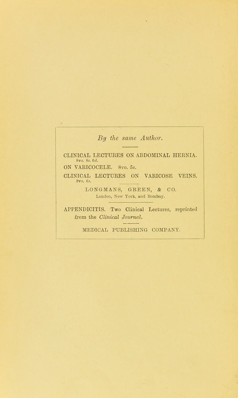 By the same Author. CLINICAL LECTURES ON ABDOMINAL HERNIA. 8vo. 8s. 6rf. ON VARICOCELE. 8vo. 5s. CLINICAL LECTURES ON VARICOSE VEINS. 8vo. 6.1. LONGMANS, GREEN, & CO. London, New York, and Bombay. APPENDICITIS. Two Clinical Lectures, reprinted from the Clinical Journal. MEDICAL PUBLISHING COMPANY.