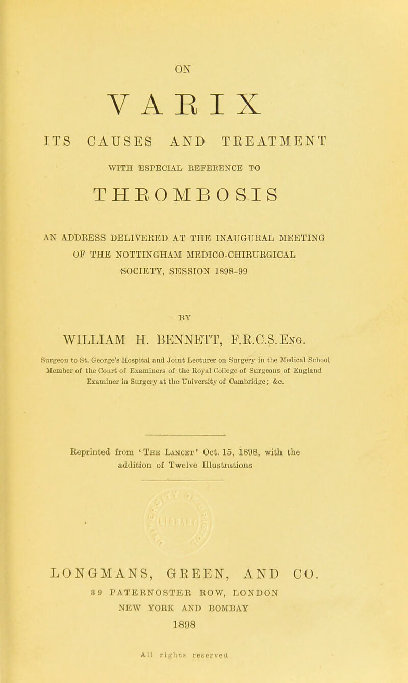 ON V A E I X ITS CAUSES AND TEEATMENT WITH ESPECIAL REFERENCE TO THROMBOSIS AN ADDRESS DELIVEEED AT THE INAUGURAL MEETING OF THE NOTTINGHAM MEDICO-CHIRURGICAL SOCIETY, SESSION 1898-99 BY WILLIAM H. BENNETT, F.E.C.S.Eng. Surgeon to St. George's Hospital and Joint Lecturer on Surgery in the Medical School Member of the Court of Examiners of the Royal College of Surgeons of England Examiner in Surgery at the University of Cambridge; &c. Reprinted from ' The Lancet ' Oct. 15, 1898, with the addition of Twelve Illustrations LONGMANS, GEEEN, AND CO. 89 PATERNOSTER ROW, LONDON NEW YORK AND BOMBAY 1898 All right* reserved