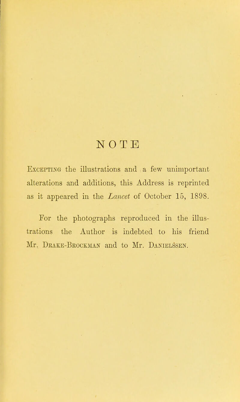 NOTE Excepting the illustrations and a few unimportant alterations and additions, this Address is reprinted as it appeared in the Lancet of October 15, 1898. For the photographs reproduced in the illus- trations the Author is indebted to his friend Mr. Deake-Bkockman and to Mr. DanielSsen.