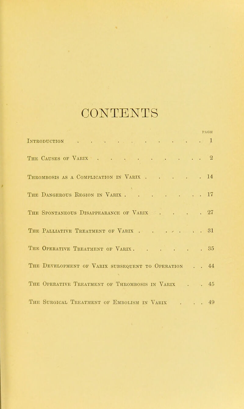 CONTENTS vAorc Introduction .1 The Causes of Varix 2 Thrombosis as a Complication in Varix 14 The Dangerous Begion in Varix 17 The Spontaneous Disappearance of Varix . . . .27 The Palliative Treatment of Varix . . . - . . . 31 The Operative Treatment of Varix 35 The Development of Varix subsequent to Operation . . 44 The Operative Treatment of Thrombosis in Varix . . 45 The Surgical Treatment of Embolism in Varix . . . 4!)