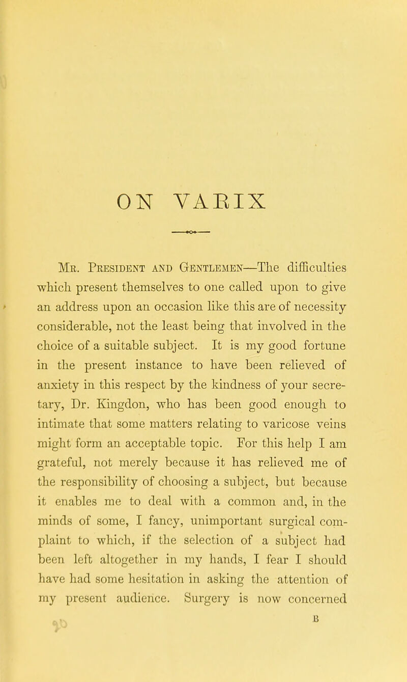 ON VAEIX Mr. President and Gentlemen—The difficulties which present themselves to one called upon to give an address upon an occasion like this are of necessity- considerable, not the least being that involved in the choice of a suitable subject. It is my good fortune in the present instance to have been relieved of anxiety in this respect by the kindness of your secre- tary, Dr. Kingdon, who has been good enough to intimate that some matters relating to varicose veins might form an acceptable topic. For this help I am grateful, not merely because it has relieved me of the responsibility of choosing a subject, but because it enables me to deal with a common and, in the minds of some, I fancy, unimportant surgical com- plaint to which, if the selection of a subject had been left altogether in my hands, I fear I should have had some hesitation in asking the attention of my present audience. Surgery is now concerned