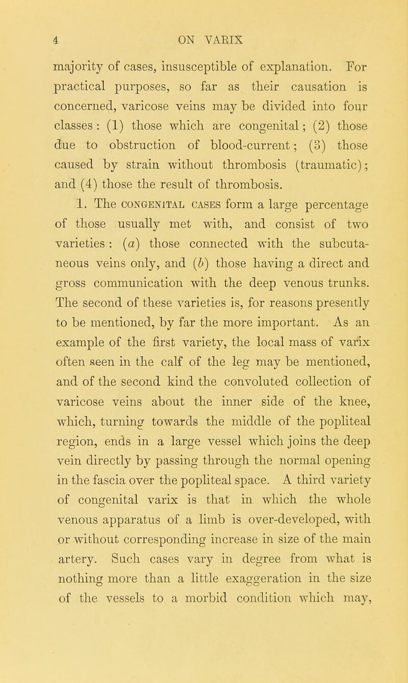 majority of cases, insusceptible of explanation. For practical purposes, so far as their causation is concerned, varicose veins may be divided into four classes : (1) those which are congenital; (2) those due to obstruction of blood-current; (3) those caused by strain without thrombosis (traumatic); and (4) those the result of thrombosis. 1. The congenital cases form a large percentage of those usually met with, and consist of two varieties : (a) those connected with the subcuta- neous veins only, and (b) those having a direct and gross communication with the deep venous trunks. The second of these varieties is, for reasons presently to be mentioned, by far the more important. As an example of the first variety, the local mass of varix often seen in the calf of the leg may be mentioned, and of the second kind the convoluted collection of varicose veins about the inner side of the knee, which, turning towards the middle of the popliteal region, ends in a large vessel which joins the deep vein directly by passing through the normal opening in the fascia over the popliteal space. A third variety of congenital varix is that in which the whole venous apparatus of a limb is over-developed, with or without corresponding increase in size of the main artery. Such cases vary in degree from what is nothing more than a little exaggeration in the size of the vessels to a morbid condition which may,