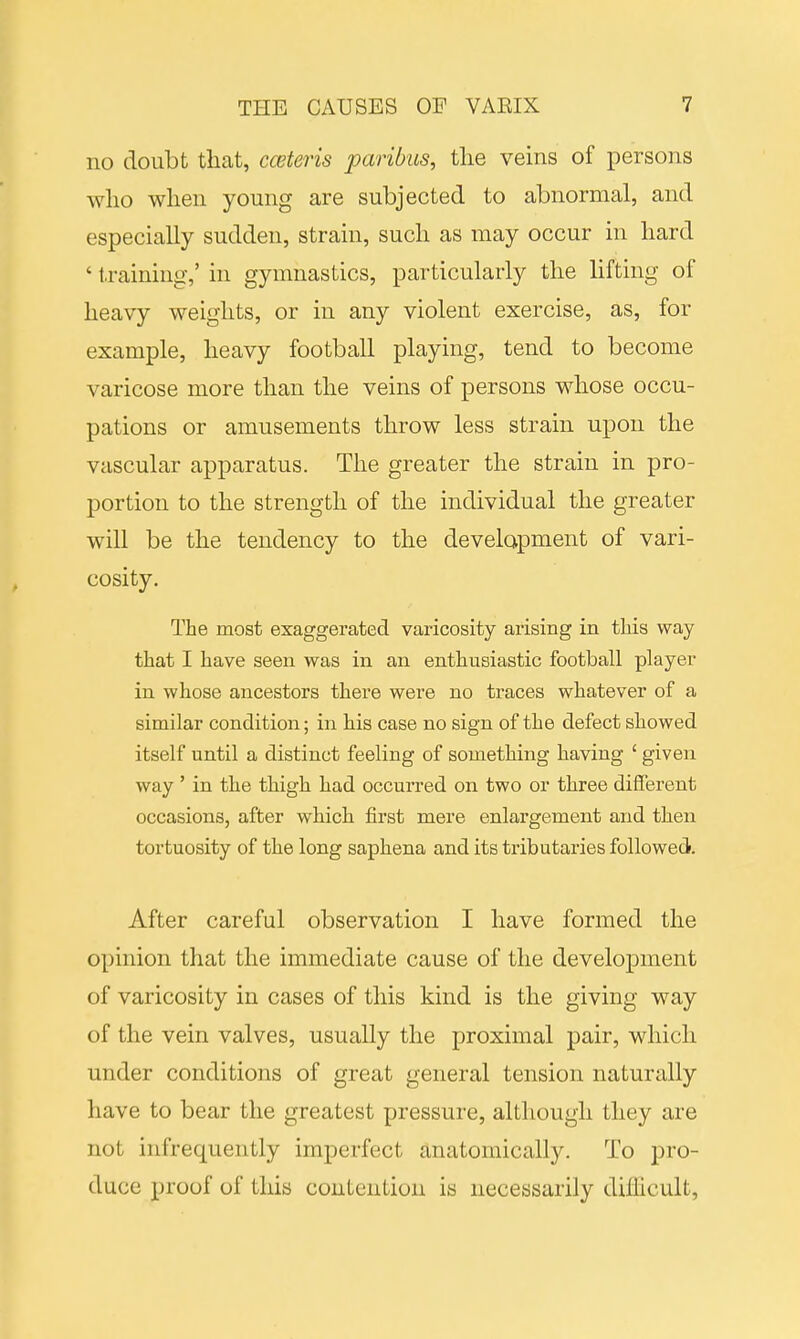 no doubt that, cceteris paribus, the veins of persons who when young are subjected to abnormal, and especially sudden, strain, such as may occur in hard 4 training,' in gymnastics, particularly the lifting of heavy weights, or in any violent exercise, as, for example, heavy football playing, tend to become varicose more than the veins of persons whose occu- pations or amusements throw less strain upon the vascular apparatus. The greater the strain in pro- portion to the strength of the individual the greater will be the tendency to the development of vari- cosity. The most exaggerated varicosity arising in this way that I have seen was in an enthusiastic football player in whose ancestors there were no traces whatever of a similar condition; in his case no sign of the defect showed itself until a distinct feeling of something having ' given way ' in the thigh had occurred on two or three different occasions, after which first mere enlargement and then tortuosity of the long saphena and its tributaries followed. After careful observation I have formed the opinion that the immediate cause of the development of varicosity in cases of this kind is the giving way of the vein valves, usually the proximal pair, which under conditions of great general tension naturally have to bear the greatest pressure, although they are not infrequently imperfect anatomically. To pro- duce proof of this contention is necessarily difficult,