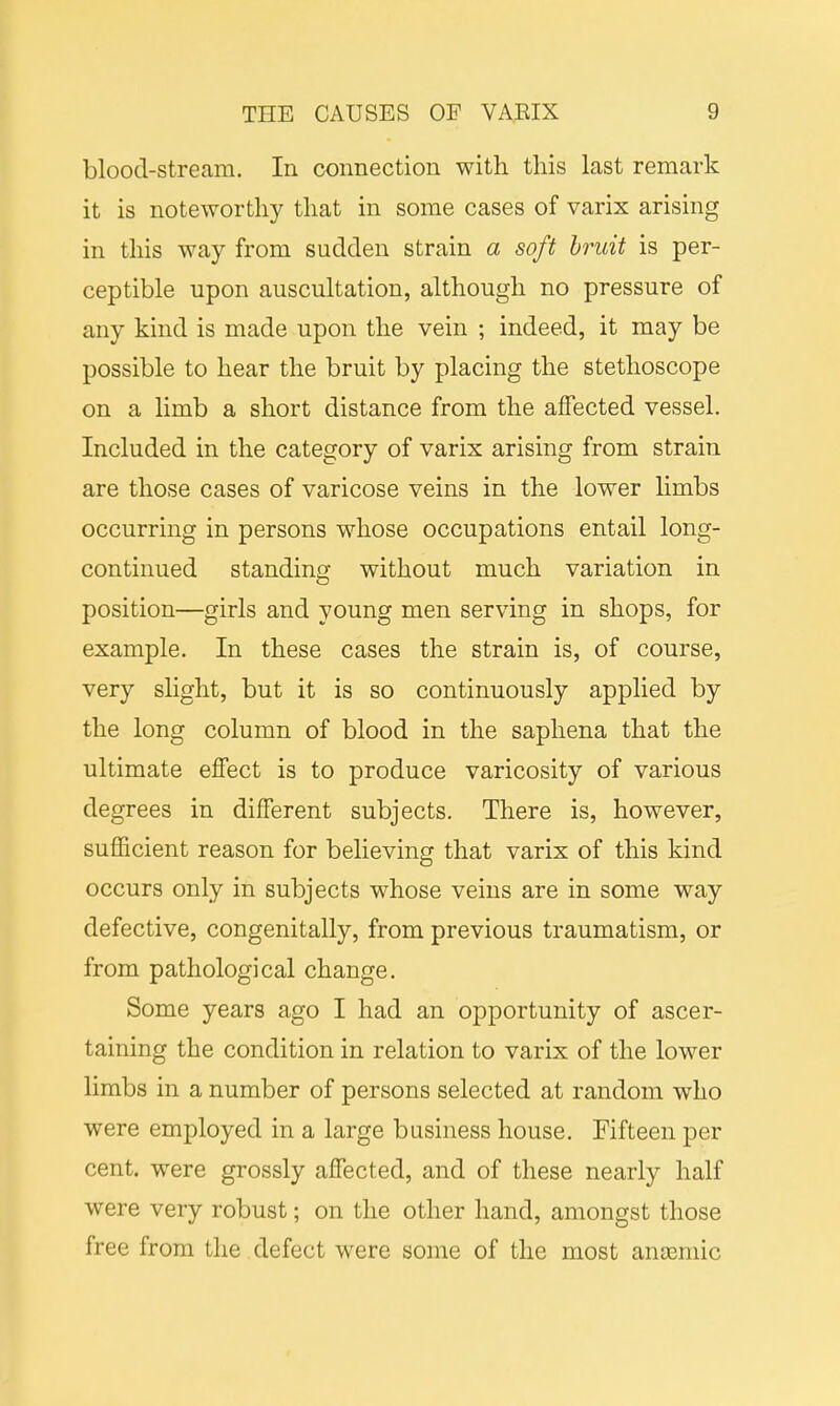 blood-stream. In connection with this last remark it is noteworthy that in some cases of varix arising in this way from sudden strain a soft bruit is per- ceptible upon auscultation, although no pressure of any kind is made upon the vein ; indeed, it may be possible to hear the bruit by placing the stethoscope on a limb a short distance from the affected vessel. Included in the category of varix arising from strain are those cases of varicose veins in the lower limbs occurring in persons whose occupations entail long- continued standing without much variation in position—girls and young men serving in shops, for example. In these cases the strain is, of course, very slight, but it is so continuously applied by the long column of blood in the saphena that the ultimate effect is to produce varicosity of various degrees in different subjects. There is, however, sufficient reason for believing that varix of this kind occurs only in subjects whose veins are in some way defective, congenitally, from previous traumatism, or from pathological change. Some years ago I had an opportunity of ascer- taining the condition in relation to varix of the lower limbs in a number of persons selected at random who were employed in a large business house. Fifteen per cent, were grossly affected, and of these nearly half were very robust; on the other hand, amongst those free from the defect were some of the most anaemic