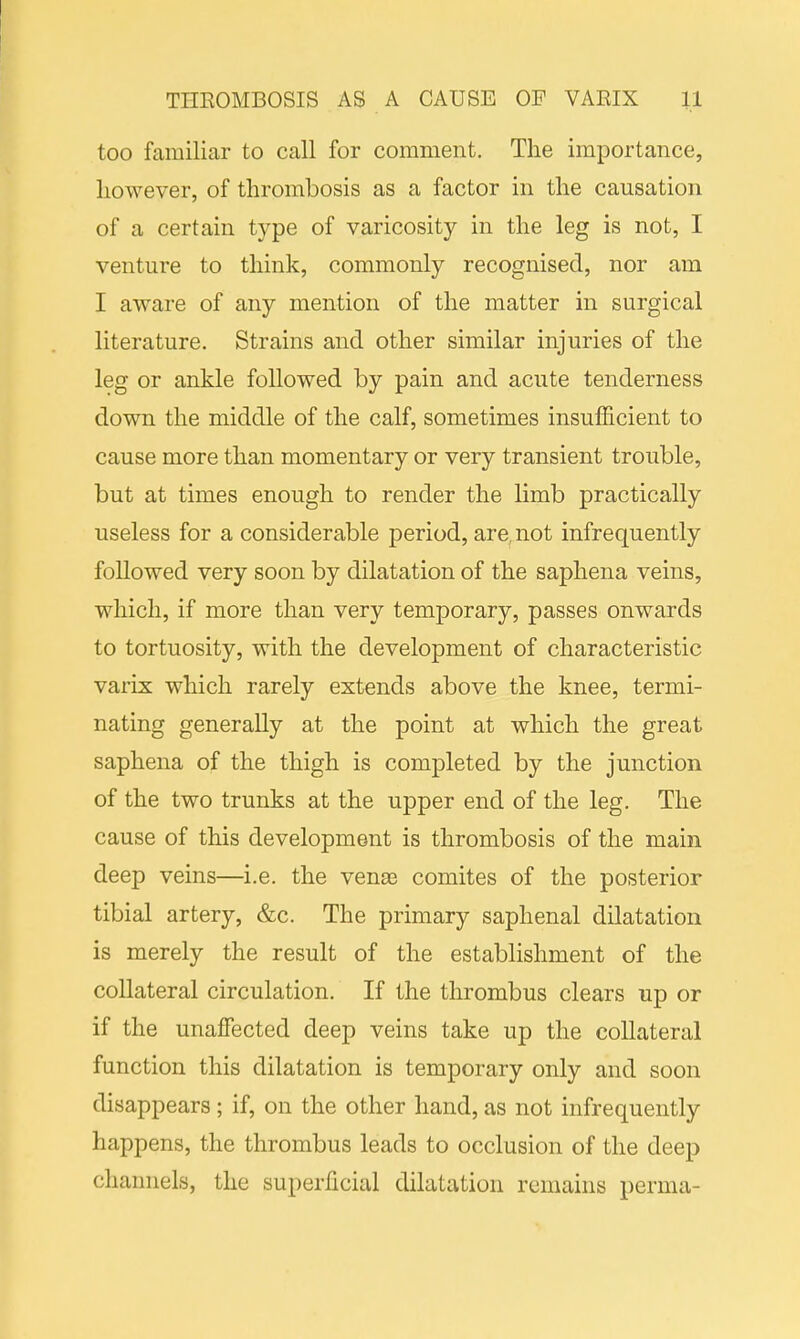 too familiar to call for comment. The importance, however, of thrombosis as a factor in the causation of a certain type of varicosity in the leg is not, I venture to think, commonly recognised, nor am I aware of any mention of the matter in surgical literature. Strains and other similar injuries of the leg or ankle followed by pain and acute tenderness down the middle of the calf, sometimes insufficient to cause more than momentary or very transient trouble, but at times enough to render the limb practically useless for a considerable period, are, not infrequently followed very soon by dilatation of the saphena veins, which, if more than very temporary, passes onwards to tortuosity, with the development of characteristic varix which rarely extends above the knee, termi- nating generally at the point at which the great saphena of the thigh is completed by the junction of the two trunks at the upper end of the leg. The cause of this development is thrombosis of the main deep veins—i.e. the venae comites of the posterior tibial artery, &c. The primary saphenal dilatation is merely the result of the establishment of the collateral circulation. If the thrombus clears up or if the unaffected deep veins take up the collateral function this dilatation is temporary only and soon disappears; if, on the other hand, as not infrequently happens, the thrombus leads to occlusion of the deep channels, the superficial dilatation remains perma-