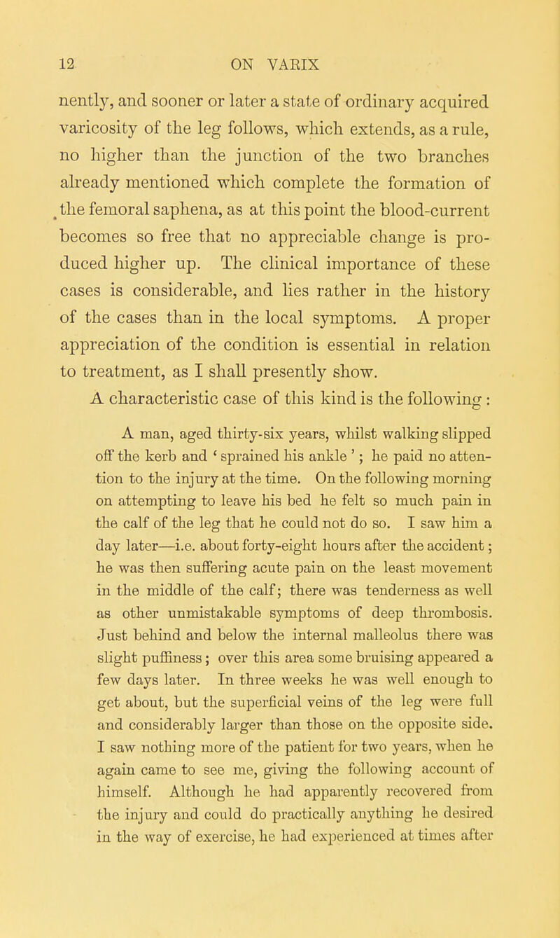 nently, and sooner or later a state of ordinary acquired varicosity of the leg follows, which extends, as a rule, no higher than the junction of the two branches already mentioned which complete the formation of (the femoral saphena, as at this point the blood-current becomes so free that no appreciable change is pro- duced higher up. The clinical importance of these cases is considerable, and lies rather in the history of the cases than in the local symptoms. A proper appreciation of the condition is essential in relation to treatment, as I shall presently show. A characteristic case of this kind is the following : A man, aged thirty-six years, whilst walking slipped off the kerb and ' sprained his ankle '; he paid no atten- tion to the injury at the time. On the following morning on attempting to leave his bed he felt so much pain in the calf of the leg that he could not do so. I saw him a day later—i.e. about forty-eight hours after the accident; he was then suffering acute pain on the least movement in the middle of the calf; there was tenderness as well as other unmistakable symptoms of deep thrombosis. Just behind and below the internal malleolus there was slight puffiness; over this area some bruising appeared a few days later. In three weeks he was well enough to get about, but the superficial veins of the leg were full and considerably larger than those on the opposite side. I saw nothing more of the patient for two years, when he again came to see me, giving the followiug account of himself. Although he had apparently recovered from the injury and could do practically anything he desired in the way of exercise, he had experienced at times after