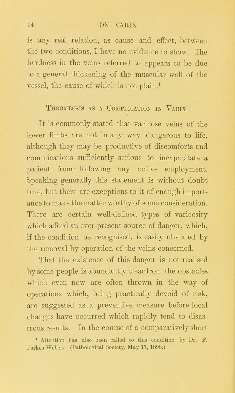 is any real relation, as cause and effect, between the two conditions, I have no evidence to show. The hardness in the veins referred to appears to be due to a general thickening of the muscular wall of the vessel, the cause of which is not plain.1 Thrombosis as a Complication in Varix It is commonly stated that varicose veins of the lower limbs are not in any way dangerous to life, although they may be productive of discomforts and complications sufficiently serious to incapacitate a patient from following any active employment. Speaking generally this statement is without doubt true, but there are exceptions to it of enough import- ance to make the matter worthy of some consideration. There are certain well-defined types of varicosity which afford an ever-present source of danger, which, if the condition be recognised, is easily obviated by the removal by operation of the veins concerned. That the existence of this danger is not realised by some people is abundantly clear from the obstacles which even now are often thrown in the way of operations which, being practically devoid of risk, are suggested as a preventive measure before local changes have occurred which rapidly tend to disas- trous results. In the course of a comparatively short 1 Attention has also been called to this condition by Dr. F. Parkes Weber. (Pathological Society, May 17, 1898.)