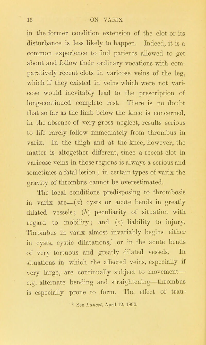 in the former condition extension of the clot or its disturbance is less likely to happen. Indeed, it is a common experience to find patients allowed to get about and follow their ordinary vocations with com- paratively recent clots in varicose veins of the leg, which if they existed in veins which were not vari- cose would inevitably lead to the prescription of long-continued complete rest. There is no doubt that so far as the limb below the knee is concerned, in the absence of very gross neglect, results serious to life rarely follow immediately from thrombus in varix. In the thigh and at the knee, however, the matter is altogether different, since a recent clot in varicose veins in those regions is always a serious and sometimes a fatal lesion; in certain types of varix the gravity of thrombus cannot be overestimated. The local conditions predisposing to thrombosis in varix are—(a) cysts or acute bends in greatly dilated vessels; (b) peculiarity of situation with regard to mobility; and (c) liability to injury. Thrombus in varix almost invariably begins either in cysts, cystic dilatations,3 or in the acute bends of very tortuous and greatly dilated vessels. In situations in which the affected veins, especially if very large, are continually subject to movement— e.g. alternate bending and straightening—thrombus is especially prone to form. The effect of trau- 1 See Lancet, April 12, 1890.