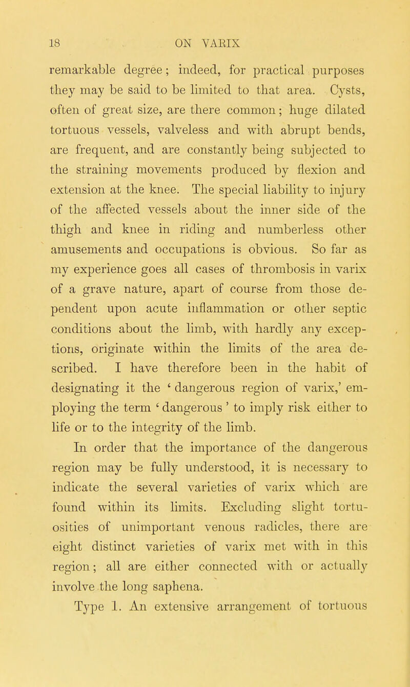 remarkable degree; indeed, for practical purposes they may be said to be limited to that area. Cysts, often of great size, are there common; huge dilated tortuous vessels, valveless and with abrupt bends, are frequent, and are constantly being subjected to the straining movements produced by flexion and extension at the knee. The special liability to injury of the affected vessels about the inner side of the thigh and knee in riding and numberless other amusements and occupations is obvious. So far as my experience goes all cases of thrombosis in varix of a grave nature, apart of course from those de- pendent upon acute inflammation or other septic conditions about the limb, with hardly any excep- tions, originate within the limits of the area de- scribed. I have therefore been in the habit of designating it the ' dangerous region of varix,' em- ploying the term ' dangerous ' to imply risk either to life or to the integrity of the limb. In order that the importance of the dangerous region may be fully understood, it is necessary to indicate the several varieties of varix which are found within its limits. Excluding slight tortu- osities of unimportant venous radicles, there are eight distinct varieties of varix met with in this region; all are either connected with or actually involve the long saphena. Type 1. An extensive arrangement of tortuous