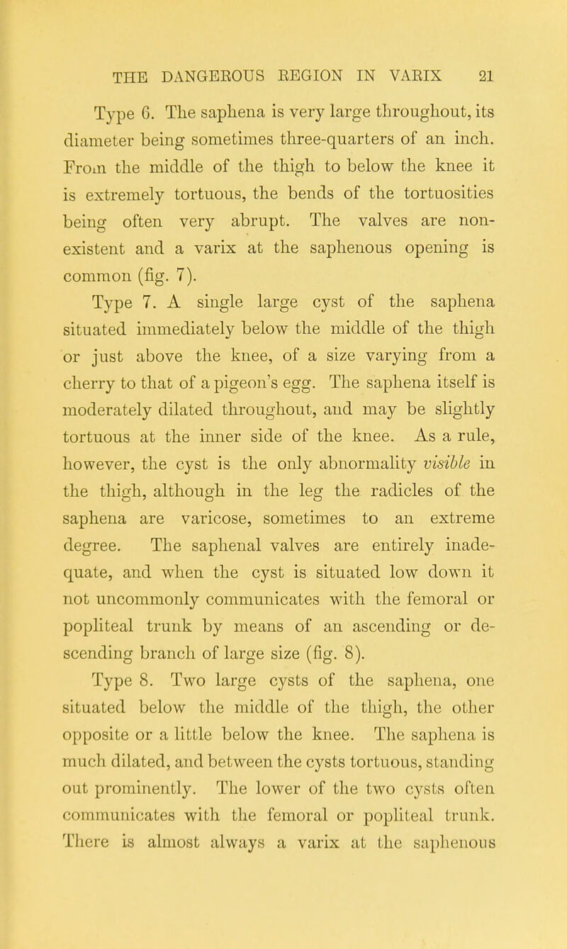 Type 6. The saphena is very large throughout, its diameter being sometimes three-quarters of an inch. From the middle of the thigh to below the knee it is extremely tortuous, the bends of the tortuosities being often very abrupt. The valves are non- existent and a varix at the saphenous opening is common (fig. 7). Type 7. A single large cyst of the saphena situated immediatelv below the middle of the thigh or just above the knee, of a size varying from a cherry to that of a pigeon's egg. The saphena itself is moderately dilated throughout, and may be slightly tortuous at the inner side of the knee. As a rule, however, the cyst is the only abnormality visible in the thigh, although in the leg the radicles of the saphena are varicose, sometimes to an extreme degree. The saphenal valves are entirely inade- quate, and when the cyst is situated low down it not uncommonly communicates with the femoral or popliteal trunk by means of an ascending or de- scending branch of large size (fig. 8). Type 8. Two large cysts of the saphena, one situated below the middle of the thigh, the other opposite or a little below the knee. The saphena is much dilated, and between the cysts tortuous, standing out prominently. The lower of the two cysts often communicates with the femoral or popliteal trunk. There is almost always a varix at the saphenous