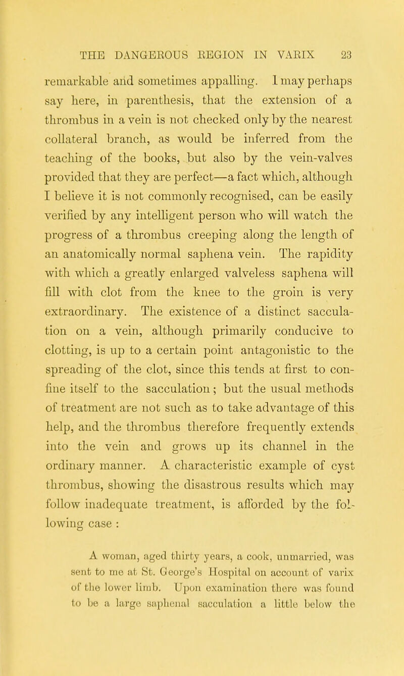 remarkable and sometimes appalling. 1 may perhaps say here, in parenthesis, that the extension of a thrombus in a vein is not checked only by the nearest collateral branch, as would be inferred from the teaching of the books, but also by the vein-valves provided that they are perfect—a fact which, although I believe it is not commonly recognised, can be easily verified by any intelligent person who will watch the progress of a thrombus creeping along the length of an anatomically normal saphena vein. The rapidity with which a greatly enlarged valveless saphena will fill with clot from the knee to the groin is very extraordinary. The existence of a distinct saccula- tion on a vein, although primarily conducive to clotting, is up to a certain point antagonistic to the spreading of the clot, since this tends at first to con- fine itself to the sacculation; but the usual methods of treatment are not such as to take advantage of this help, and the thrombus therefore frequently extends into the vein and grows up its channel in the ordinary manner. A characteristic example of cyst thrombus, showing the disastrous results which may follow inadequate treatment, is afforded by the fol- lowing case : A woman, aged thirty years, a cook, unmarried, was sent to me at St. George's Hospital on account of varix of the lower limb. Upon examination there was (bund to be a large saphena! sacculation a little below the