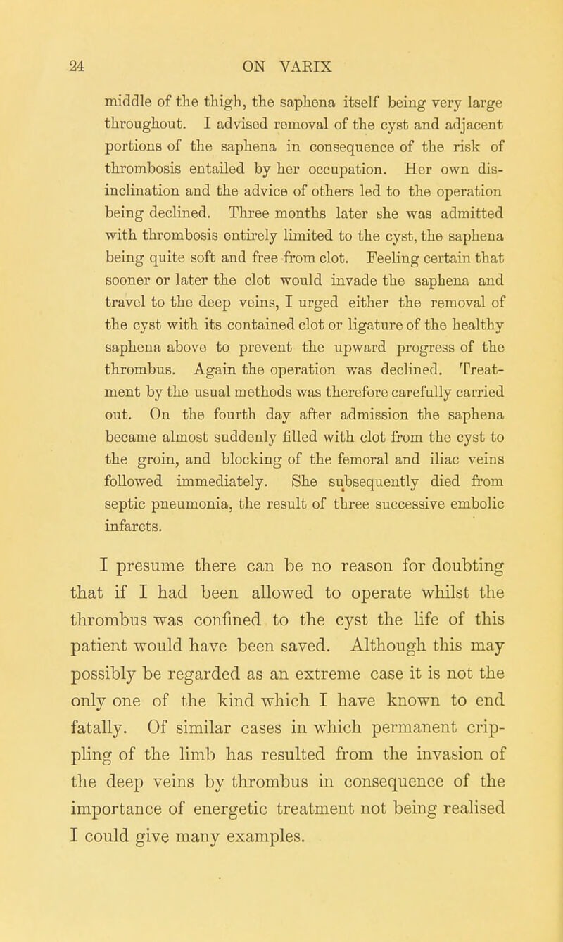middle of the thigh, the saphena itself being very large throughout. I advised removal of the cyst and adjacent portions of the saphena in consequence of the risk of thrombosis entailed by her occupation. Her own dis- inclination and the advice of others led to the operation being declined. Three months later she was admitted with thrombosis entirely limited to the cyst, the saphena being quite soft and free from clot. Feeling certain that sooner or later the clot would invade the saphena and travel to the deep veins, I urged either the removal of the cyst with its contained clot or ligature of the healthy saphena above to prevent the upward progress of the thrombus. Again the operation was declined. Treat- ment by the usual methods was therefore carefully carried out. On the fourth day after admission the saphena became almost suddenly filled with clot from the cyst to the groin, and blocking of the femoral and iliac veins followed immediately. She subsequently died from septic pneumonia, the result of three successive embolic infarcts. I presume there can be no reason for doubting that if I had been allowed to operate whilst the thrombus was confined to the cyst the life of this patient would have been saved. Although this may possibly be regarded as an extreme case it is not the only one of the kind which I have known to end fatally. Of similar cases in which permanent crip- pling of the limb has resulted from the invasion of the deep veins by thrombus in consequence of the importance of energetic treatment not being realised I could give many examples.