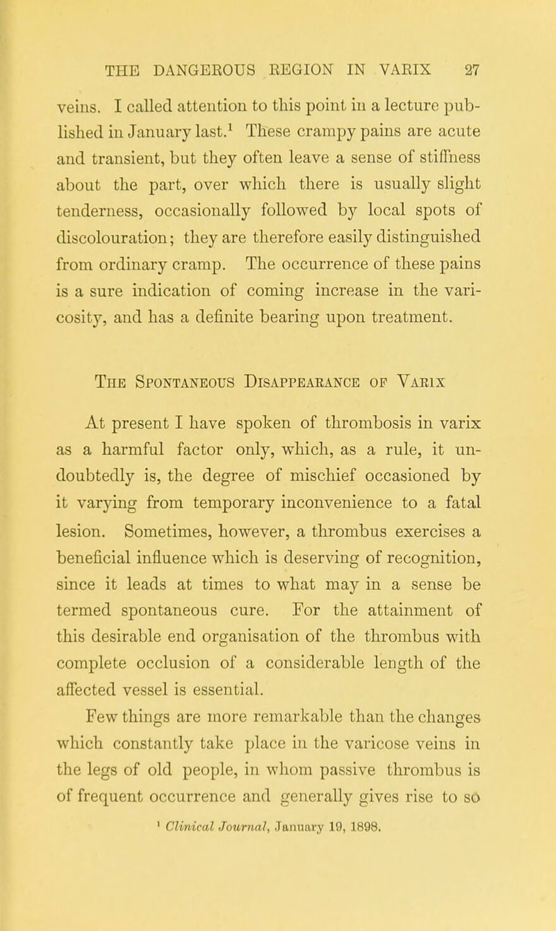 veins. I called attention to this point in a lecture pub- lished in January last.1 These crampy pains are acute and transient, but they often leave a sense of stiffness about the part, over which there is usually slight tenderness, occasionally followed by local spots of discolouration; they are therefore easily distinguished from ordinary cramp. The occurrence of these pains is a sure indication of coming increase in the vari- cosity, and has a definite bearing upon treatment. The Spontaneous Disappearance op Varix At present I have spoken of thrombosis in varix as a harmful factor only, which, as a rule, it un- doubtedly is, the degree of mischief occasioned by it varying from temporary inconvenience to a fatal lesion. Sometimes, however, a thrombus exercises a beneficial influence which is deserving of recognition, since it leads at times to what may in a sense be termed spontaneous cure. For the attainment of this desirable end organisation of the thrombus with complete occlusion of a considerable length of the affected vessel is essential. Few things are more remarkable than the changes which constantly take place in the varicose veins in the legs of old people, in whom passive thrombus is of frequent occurrence and generally gives rise to so 1 Clinical Journal, January 19, 1898.
