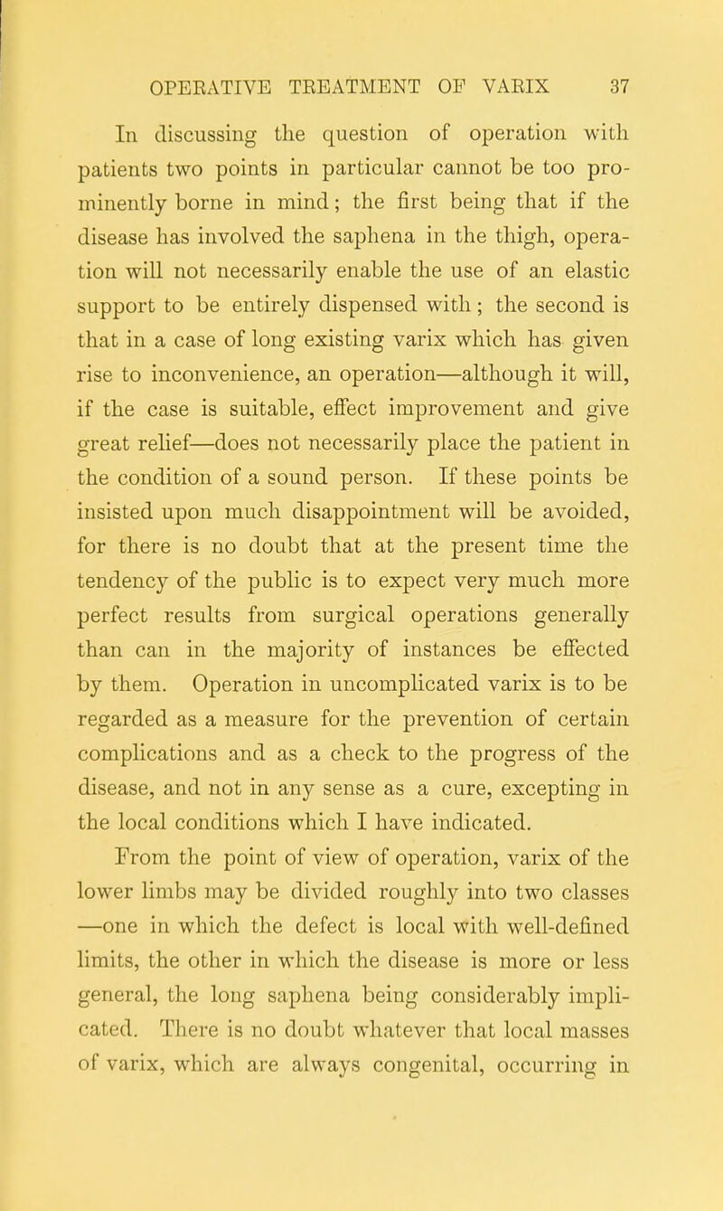 In discussing the question of operation with patients two points in particular cannot be too pro- minently borne in mind; the first being that if the disease has involved the saphena in the thigh, opera- tion will not necessarily enable the use of an elastic support to be entirely dispensed with; the second is that in a case of long existing varix which has given rise to inconvenience, an operation—although it will, if the case is suitable, effect improvement and give great relief—does not necessarily place the patient in the condition of a sound person. If these points be insisted upon much disappointment will be avoided, for there is no doubt that at the present time the tendency of the public is to expect very much more perfect results from surgical operations generally than can in the majority of instances be effected by them. Operation in uncomplicated varix is to be regarded as a measure for the prevention of certain complications and as a check to the progress of the disease, and not in any sense as a cure, excepting in the local conditions which I have indicated. From the point of view of operation, varix of the lower limbs may be divided roughly into two classes —one in which the defect is local with well-defined limits, the other in which the disease is more or less general, the long saphena being considerably impli- cated. There is no doubt whatever that local masses of varix, which are always congenital, occurring in