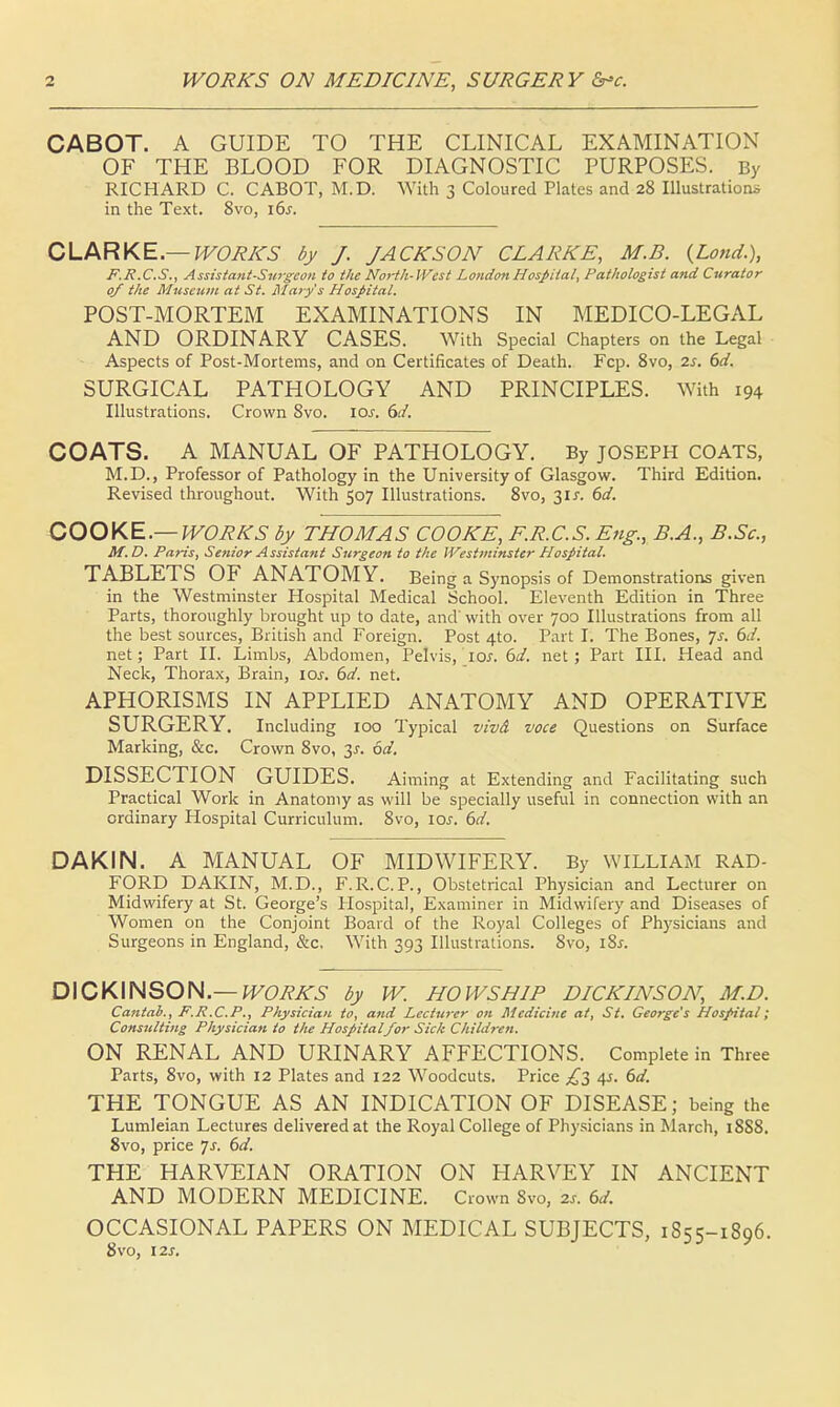 CABOT. A GUIDE TO THE CLINICAL EXAMINATION OF THE BLOOD FOR DIAGNOSTIC PURPOSES. By RICHARD C. CABOT, M.D. With 3 Coloured Plates and 28 Illustrations in the Text. Svo, i6j. CLARKE— WORKS by J. JACKSON CLARKE, M.B. {Loud.), F.R.C.S., Assistant-Surgeon to the North-West London Hospital, Pathologist and Curator 0/ the Museum at St. Mary's Hospital. POST-MORTEM EXAMINATIONS IN MEDICO-LEGAL AND ORDINARY CASES. With Special Chapters on the Legal Aspects of Post-Mortems, and on Certificates of Death. Fcp. 8vo, 2s. 6d. SURGICAL PATHOLOGY AND PRINCIPLES. With 194 Illustrations. Crown Svo. lev. 6d. COATS. A MANUAL OF PATHOLOGY. By JOSEPH COATS, M.D., Professor of Pathology in the University of Glasgow. Third Edition. Revised throughout. With 507 Illustrations. 8vo, 31 J. 6d. COOKE.— WORKS by THOMAS COOKE, F.R.C.S. Eng., B.A., B.Sc, M.D. Paris, Senior Assistant Surgeon to the Westminster Hospital. TABLETS OF ANATOMY. Being a Synopsis of Demonstrations given in the Westminster Hospital Medical School. Eleventh Edition in Three Parts, thoroughly brought up to date, and' with over 700 Illustrations from all the best sources, British and Foreign. Post 4to. Part I. The Bones, ys. 6d. net; Part II. Limbs, Abdomen, Pelvis, io.r. 6d. net; Part III. Head and Neck, Thorax, Brain, 10s. 6d. net. APHORISMS IN APPLIED ANATOMY AND OPERATIVE SURGERY. Including 100 Typical vivd voce Questions on Surface Marking, &c. Crown 8vo, y. 6d. DISSECTION GUIDES. Aiming at Extending and Facilitating such Practical Work in Anatomy as will be specially useful in connection with an ordinary Hospital Curriculum. 8vo, 10s. 6d. DAKIN. A MANUAL OF MIDWIFERY. By WILLIAM RAD- FORD DAKIN, M.D., F.R.C.P., Obstetrical Physician and Lecturer on Midwifery at St. George's Hospital, Examiner in Midwifery and Diseases of Women on the Conjoint Board of the Royal Colleges of Physicians and Surgeons in England, &c. With 393 Illustrations. 8vo, i8j-. DICKINSON.— WORKS by W. HOWSHIP DICKINSON, M.D. Cantab., F.R.C.P., Physician to, and Lecturer on Medicine at, St. George's Hospital; Consulting Physician to the Hospitalfor Sick Children. ON RENAL AND URINARY AFFECTIONS. Complete in Three Parts, 8vo, with 12 Plates and 122 Woodcuts. Price £2 4s. 6d. THE TONGUE AS AN INDICATION OF DISEASE; being the Lumleian Lectures delivered at the Royal College of Physicians in March, 18S8. 8vo, price Js. 6d. THE HARVEIAN ORATION ON HARVEY IN ANCIENT AND MODERN MEDICINE. Crown 8vo, 2s. 6d. OCCASIONAL PAPERS ON MEDICAL SUBJECTS, 1S55-1896. 8vo, 12s.