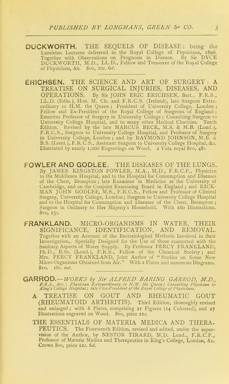 DUCKWORTH. THE SEQUELS OF DISEASE: being the Lumleian Lectures delivered in the Royal College of Physicians, 1896. Together with Observations on Prognosis in Disease. By Sir DYCE DUCKWORTH, M.D., LL.D., Fellow and Treasurer of the Royal College of Physicians, &c. 8vo, 10s. bd. ERICHSEN. THE SCIENCE AND ART OF SURGERY: A TREATISE ON SURGICAL INJURIES, DISEASES, AND OPERATIONS. By Sir JOHN ERIC ERICHSEN, Bart., F.R.S., LL.D. (Edin.), Hon. M. Ch. and F.R.C.S. (Ireland), late Surgeon Extra- ordinary to H.M. the Queen ; President of University College, London ; Fellow and Ex-President of the Royal College of Surgeons of England ; Emeritus Professor of Surgery in University College; Consulting-Surgeon to University College Hospital, and to many other Medical Charities. Tenth Edition. Revised by the late MARCUS BECK, M.S. & M.B. (Lond.), F.R.C.S., Surgeon to University College Hospital, and Professor of Surgery in University College, London ; and by RAYMOND JOHNSON, M.B. & B.S. (Lond.), F.R.C.S., Assistant Surgeon to University College Hospital, &c. Illustrated by nearly 1,000 Engravings on Wood. 2 Vols, royal 8vo, 48^. FOWLER AND GODLEE. THE DISEASES OF THE LUNGS. By JAMES KINGSTON FOWLER, M.A., M.D., F.R.C.P., Physician to the Middlesex Hospital, and to the Hospital for Consumption and Diseases of the Chest, Brompton; late Examiner in Medicine at the University of Cambridge, and on the Conjoint Examining Board in England ; and RlCK- MAN JOHN GODLEE, M.S., F.R.C.S., Fellow and Professor of Clinical Surgery, University College, London; Surgeon to University College Hospital and to the Hospital for Consumption and Diseases of the Chest, Brompton ; Surgeon in Ordinary to Her Majesty's Household. With 160 Illustrations. 8vo, 25J. FRANKLAND. MICRO-ORGANISMS IN WATER, THEIR SIGNIFICANCE, IDENTIFICATION, AND REMOVAL. Together with an Account of the Bacteriological Methods Involved in their Investigation. Specially Designed for the Use of those connected with the Sanitary Aspects of Water Supply. By Professor PERCY FRANKLAND, Ph.D., B.Sc. (Lond.), F.R.S., Fellow of the Chemical Society; and Mrs. PERCY FRANKLAND, Joint Author of Studies on Some New Micro-Organisms Obtained from Air. With 2 Plates and numerous Diagrams. 8vo. lbs. net. GAR ROD.— WORKS by Sir ALFRED BARING GARROD, M.D., F.R.S., &>c.; Physician Extraordinary to H.M. the Queen; Consulting Physician to King's College Hospital; late Vice-President of the Royal College of Physicians. A TREATISE ON GOUT AND RHEUMATIC GOUT (RHEUMATOID ARTHRITIS). Third Edition, thoroughly revised and enlarged; with 6 Plates, comprising 21 Figures (14 Coloured), and 27 Illustrations engraved on Wood. 8vo, price 21s. THE ESSENTIALS OF MATERIA MEDICA AND THERA- PEUTICS. The Fourteenth Edition, revised and edited, under the super- vision of the Author, by NESTOR TIRARD, M.D. Lond., F.R.C.P., Professor of Materia Medica and Therapeutics in King's College, London, &c. Crown 8vo, price 12s. 6d.