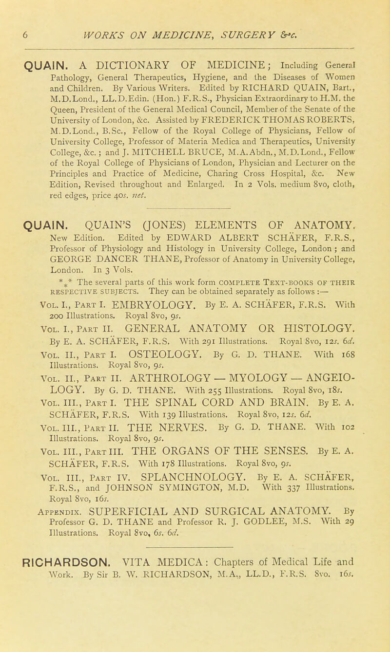 QUAIN. A DICTIONARY OF MEDICINE; Including General Pathology, General Therapeutics, Hygiene, and the Diseases of Women and Children. By Various Writers. Edited by RICHARD QUAIN, Bart., M.D.Lond., LL.D.Edin. (Hon.) F.R.S., Physician Extraordinary to H.M. the Queen, President of the General Medical Council, Member of the Senate of the University of London, &c. Assisted by FREDERICK THOMAS ROBERTS, M.D.Lond., B.Sc, Fellow of the Royal College of Physicians, Fellow of University College, Professor of Materia Medica and Therapeutics, University College, &c.; and J. MITCHELL BRUCE, M.A.Abdn., M.D.Lond., Fellow of the Royal College of Physicians of London, Physician and Lecturer on the Principles and Practice of Medicine, Charing Cross Hospital, &c. New Edition, Revised throughout and Enlarged. In 2 Vols, medium 8vo, cloth, red edges, price 40J. net. QUAIN. QUAIN'S (JONES) ELEMENTS OF ANATOMY. New Edition. Edited by EDWARD ALBERT SCHAFER, F.R.S., Professor of Physiology and Histology in University College, London ; and GEORGE DANCER THANE, Professor of Anatomy in University College, London. In 3 Vols. %* The several parts of this work form complete Text-books of their respective subjects. They can be obtained separately as follows :— Vol. I., Part I. EMBRYOLOGY. By E. A. SCHAFER, F.R.S. With 200 Illustrations. Royal 8vo, 9-r. Vol. I., Part II. GENERAL ANATOMY OR HISTOLOGY. By E. A. SCHAFER, F.R.S. With 291 Illustrations. Royal Svo, \2s. 6d, Vol. II., Part I. OSTEOLOGY. By G. D. THANE. With 168 Illustrations. Royal 8vo, 9^-. Vol. II., Part II. ARTHROLOGY — MYOLOGY — ANGEIO- LOGY. By G. D. THANE. With 255 Illustrations. Royal Svo, 18*. Vol. III., Part I. THE SPINAL CORD AND BRAIN. By E. A. SCHAFER, F.R.S. With 139 Illustrations. Royal 8vo, 12s. 6d. Vol. III., Part II. THE NERVES. By G. D. THANE. With 102 Illustrations. Royal 8vo, 9J. Vol. III., Part III. THE ORGANS OF THE SENSES. By E. A. SCHAFER, F.R.S. With 178 Illustrations. Royal 8vo, gs. Vol. III., Part IV. SPLANCHNOLOGY. By E. A. SCHAFER, F.R.S., and JOHNSON SYMINGTON, M.D. With 337 Illustrations. Royal 8vo, 16s. Appendix. SUPERFICIAL AND SURGICAL ANATOMY. By Professor G. D. THANE and Professor R. J. GODLEE, M.S. With 29 Illustrations. Royal 8vo, 6s. 6d. RICHARDSON. VITA MEDICA: Chapters of Medical Life and Work. By Sir B. W. RICHARDSON, M.A., LL.D., F.R.S. Svo. 16*.