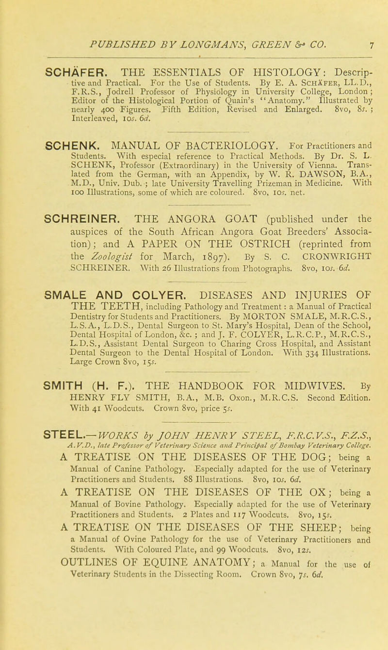 SCHAFER. THE ESSENTIALS OF HISTOLOGY: Descrip- tive and Practical. For the Use of Students. By E. A. Schafer, LL.D., F.R.S., Jodrell Professor of Physiology in University College, London; Editor of the Histological Portion of Quain's Anatomy. Illustrated by nearly 400 Figures. Fifth Edition, Revised and Enlarged. 8vo, Ss. ; Interleaved, 10s. 6d. SCHENK. MANUAL OF BACTERIOLOGY. For Practitioners and Students. With especial reference to Practical Methods. By Dr. S. L. SCHENK, Professor (Extraordinary) in the University of Vienna. Trans- lated from the German, with an Appendix, by W. R. DAWSON, B.A., M.D., Univ. Dub. ; late University Travelling Prizeman in Medicine. With 100 Illustrations, some of which are coloured. 8vo, io.c net. SCHREINER. THE ANGORA GOAT (published under the auspices of the South African Angora Goat Breeders' Associa- tion); and A PAPER ON THE OSTRICH (reprinted from the Zoologist for March, 1897). By S. C. CRONWRIGHT SCHREINER. With 26 Illustrations from Photographs. 8vo, \os. 6d. SMALE AND COLYER. DISEASES AND INJURIES OF THE TEETH, including Pathology and Treatment: a Manual of Practical Dentistry for Students and Practitioners. By MORTON SMALE, M. R.C. S., L.S.A., L.D.S., Dental Surgeon to St. Mary's Hospital, Dean of the School, Dental Hospital of London, &c. ; and J. F. COLYER, L.R.C.P., M.R.C.S., L.D.S., Assistant Dental Surgeon to Charing Cross Hospital, and Assistant Dental Surgeon to the Dental Hospital of London. With 334 Illustrations. Large Crown 8vo, 15s. SMITH (H. F.). THE HANDBOOK FOR MIDWIVES. By HENRY FLY SMITH, B.A., M.B. Oxon., M.R.C.S. Second Edition. With 41 Woodcuts. Crown 8vo, price 5-f. STEEL.— WORKS by JOHN HENRY STEEL, F.R.C.V.S., F.Z.S., A.V.D., late Professor of Veterinary Science and Principal of Bombay Veterinary College. A TREATISE ON THE DISEASES OF THE DOG; being a Manual of Canine Pathology. Especially adapted for the use of Veterinary Practitioners and Students. 88 Illustrations. 8vo, icw. 6d. A TREATISE ON THE DISEASES OF THE OX; being a Manual of Bovine Pathology. Especially adapted for the use of Veterinary Practitioners and Students. 2 Plates and 117 Woodcuts. 8vo, 15/. A TREATISE ON THE DISEASES OF THE SHEEP; being a Manual of Ovine Pathology for the use of Veterinary Practitioners and Students. With Coloured Plate, and 99 Woodcuts. 8vo, 12s. OUTLINES OF EQUINE ANATOMY; a Manual for the use of Veterinary Students in the Dissecting Room. Crown 8vo, js. 6d.