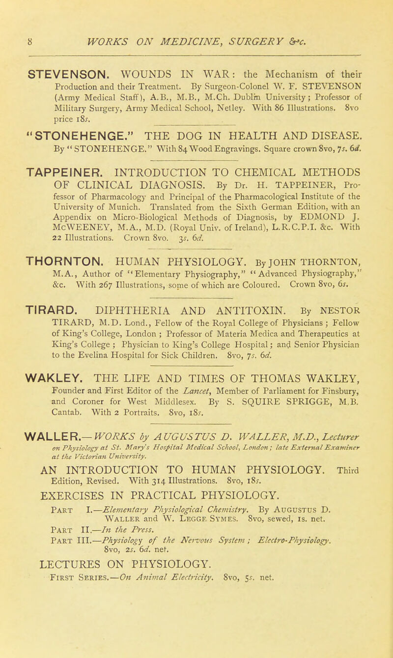 STEVENSON. WOUNDS IN WAR: the Mechanism of their Production and their Treatment. By Surgeon-Colonel W. F. STEVENSON (Army Medical Staff), A.B., M.B., M.Ch. Dublin University; Professor of Military Surgery, Army Medical School, Netley. With 86 Illustrations. 8vo price iZs. STONEHENGE. THE DOG IN HEALTH AND DISEASE. By  STONEHENGE. With 84 Wood Engravings. Square crown 8vo, 7J. 6d. TAPPEINER. INTRODUCTION TO CHEMICAL METHODS OF CLINICAL DIAGNOSIS. By Dr. H. TAPPEINER, Pro- fessor of Pharmacology and Principal of the Pharmacological Institute of the University of Munich. Translated from the Sixth German Edition, with an Appendix on Micro-Biological Methods of Diagnosis, by EDMOND J. McWEENEY, M.A., M.D. (Royal Univ. of Ireland), L.R.C.P.I. &c. With 22 Illustrations. Crown 8vo. 3.?. 6d. THORNTON. HUMAN PHYSIOLOGY. By JOHN THORNTON, M.A., Author of Elementary Physiography, Advanced Physiography, &c. With 267 Illustrations, some of which are Coloured. Crown 8vo, 6s. TIRARD. DIPHTHERIA AND ANTITOXIN. By NESTOR TIRARD, M.D. Lond., Fellow of the Royal College of Physicians ; Fellow of King's College, London ; Professor of Materia Medica and Therapeutics at King's College ; Physician to King's College Hospital; and Senior Physician to the Evelina Hospital for Sick Children. 8vo, Js. 6d. WAKLEY. THE LIFE AND TIMES OF THOMAS WAKLEY, Founder and First Editor of the Lancet, Member of Parliament for Finsbury, and Coroner for West Middlesex. By S. SQUIRE SPRIGGE, M,B. Cantab. With 2 Portraits. 8vo, i8j. WALLER.— WORKS by AUGUSTUS D. WALLER, M.D., Lecturer on Physiology at St. Mary's Hospital Medical School, London; late External Examiner at the Victorian University. AN INTRODUCTION TO HUMAN PHYSIOLOGY. Third Edition, Revised. With 314 Illustrations. 8vo, l8x. EXERCISES IN PRACTICAL PHYSIOLOGY. Part I.—Elementary Physiological Chemistry. By Augustus D. Waller and W. Leggf. Symes. 8vo, sewed, is. net. Part II.—In the Press. Part III.—Physiology of the Neivous System ; Electro-Physiology. 8vo, 2s. 6d. net. LECTURES ON PHYSIOLOGY. First Series.—On Animal Electricity. 8vo, 5*. net.