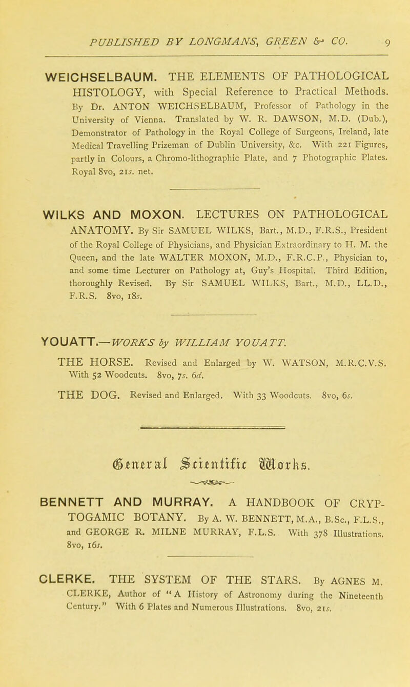 WEICHSELBAUM. THE ELEMENTS OF PATHOLOGICAL HISTOLOGY, with Special Reference to Practical Methods. By Dr. ANTON WEICHSELBAUM, Professor of Pathology in the University of Vienna. Translated by W. R. DAWSON, M.D. (Dub.), Demonstrator of Pathology in the Royal College of Surgeons, Ireland, late Medical Travelling Prizeman of Dublin University, &c. With 221 Figures, partly in Colours, a Chromo-lithographic Plate, and 7 Photographic Plates. Royal 8vo, 21s, net. WILKS AND MOXON. LECTURES ON PATHOLOGICAL ANATOMY. By Sir SAMUEL WILKS, Bart., M.D., F.R.S., President of the Royal College of Physicians, and Physician Extraordinary to H. M. the Queen, and the late WALTER MOXON, M.D., F.R.C.P., Physician to, and some time Lecturer on Pathology at, Guy's Hospital. Third Edition, thoroughly Revised. By Sir SAMUEL WILKS, Bart., M.D., LL.D., F.R.S. 8vo, iSs. YOU ATT.— WORKS by WILLI A M YO UA TT. THE HORSE. Revised and Enlarged by W. WATSON, M.R.C.V.S. With 52 Woodcuts. 8vo, Js. 6d. THE DOG. Revised and Enlarged. With 33 Woodcuts. 8vo, 6s. &tmxul jSkuniifir SEorks. BENNETT AND MURRAY. A HANDBOOK OF CRYP- TOGAMIC BOTANY. By A. W. BENNETT, M.A., B.Sc, F.L.S., and GEORGE R. MILNE MURRAY, F.L.S. With 378 Illustrations. 8vo, 16s. CLERKE. THE SYSTEM OF THE STARS. By AGNES M. CLERKE, Author of  A History of Astronomy during the Nineteenth Century. With 6 Plates and Numerous Illustrations. 8vo, 21s.