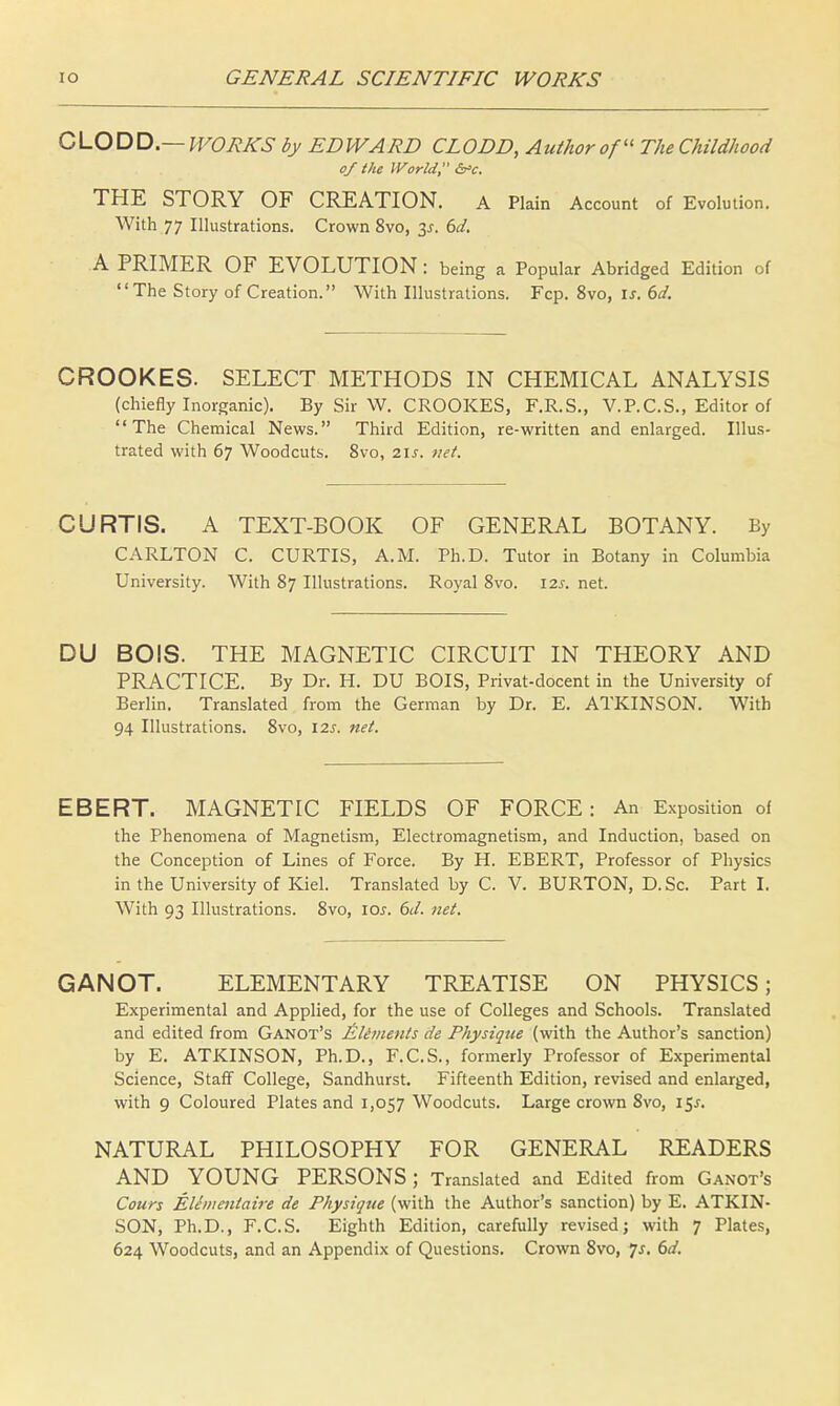 CLODD.— WORKS by EDWARD CLODD, Author of The Childhood of the World, £a>c. THE STORY OF CREATION. A Plain Account of Evolution. With 77 Illustrations. Crown 8vo, 3*. 6d. A PRIMER OF EVOLUTION : being a Popular Abridged Edition of The Story of Creation. With Illustrations. Fcp. 8vo, is. 6d. CROOKES. SELECT METHODS IN CHEMICAL ANALYSIS (chiefly Inorganic). By Sir W. CROOKES, F.R.S., V.P.C.S., Editor of The Chemical News. Third Edition, re-written and enlarged. Illus- trated with 67 Woodcuts. 8vo, 21s. net. CURTIS. A TEXT-BOOK OF GENERAL BOTANY. By CARLTON C. CURTIS, A.M. Ph.D. Tutor in Botany in Columbia University. With 87 Illustrations. Royal 8vo. 12s. net. DU BOIS. THE MAGNETIC CIRCUIT IN THEORY AND PRACTICE. By Dr. H. DU BOIS, Privat-docent in the University of Berlin. Translated from the German by Dr. E. ATKINSON. With 94 Illustrations. 8vo, 12s. net. EBERT. MAGNETIC FIELDS OF FORCE: An Exposition of the Phenomena of Magnetism, Electromagnetism, and Induction, based on the Conception of Lines of Force. By H. EBERT, Professor of Physics in the University of Kiel. Translated by C. V. BURTON, D. Sc. Part I. With 93 Illustrations. 8vo, 10s. 6d. net. GANOT. ELEMENTARY TREATISE ON PHYSICS; Experimental and Applied, for the use of Colleges and Schools. Translated and edited from Ganot's Elements de Physique (with the Author's sanction) by E. ATKINSON, Ph.D., F.C.S., formerly Professor of Experimental Science, Staff College, Sandhurst. Fifteenth Edition, revised and enlarged, with 9 Coloured Plates and 1,057 Woodcuts. Large crown 8vo, 15^. NATURAL PHILOSOPHY FOR GENERAL READERS AND YOUNG PERSONS; Translated and Edited from Ganot's Cours Elementaire de Physique (with the Author's sanction) by E. ATKIN- SON, Ph.D., F.C.S. Eighth Edition, carefully revised; with 7 Plates, 624 Woodcuts, and an Appendix of Questions. Crown 8vo, Js. 6d.