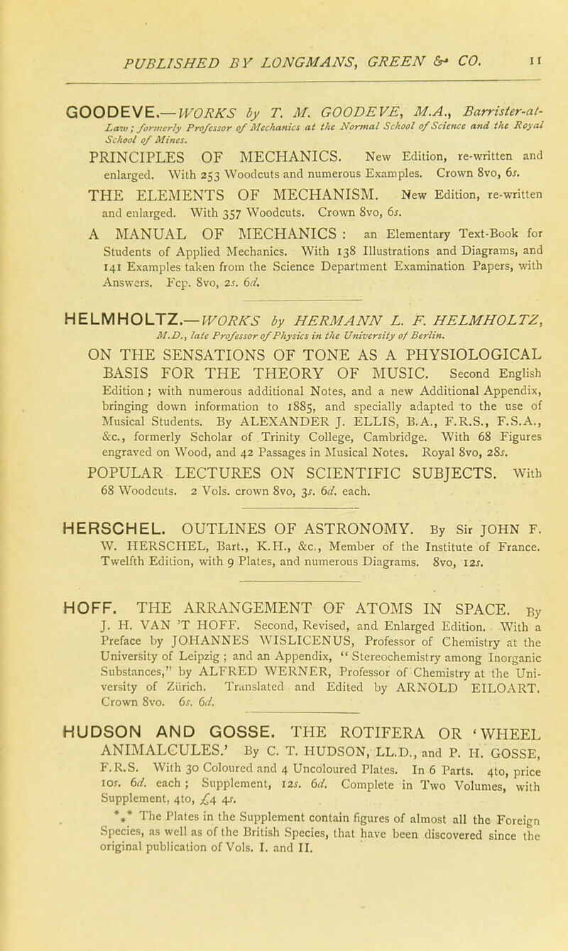 GOODEVE.— WORKS by T. M. GOODEVE, M.A., Barrister-at- Law, formerly Professor of Mechanics at the Normal School of Science and the Royal School of Mines. PRINCIPLES OF MECHANICS. New Edition, re-written and enlarged. With 253 Woodcuts and numerous Examples. Crown 8vo, 6s. THE ELEMENTS OF MECHANISM. New Edition, re-written and enlarged. With 357 Woodcuts. Crown 8vo, 6s. A MANUAL OF MECHANICS : an Elementary Text-Book for Students of Applied Mechanics. With 138 Illustrations and Diagrams, and 141 Examples taken from the Science Department Examination Papers, with Answers. Fcp. 8vo, 2s. 6d. HELMHOLTZ.— WORKS by HERMANN L. F. HELMHOLTZ, M.D., late Professor of Physics in the University of Berlin. ON THE SENSATIONS OF TONE AS A PHYSIOLOGICAL BASIS FOR THE THEORY OF MUSIC. Second English Edition ; with numerous additional Notes, and a new Additional Appendix, bringing down information to 1885, and specially adapted to the use of Musical Students. By ALEXANDER J. ELLIS, B.A., F.R.S., F.S.A., &c, formerly Scholar of Trinity College, Cambridge. With 68 Figures engraved on Wood, and 42 Passages in Musical Notes. Royal 8vo, 2%s. POPULAR LECTURES ON SCIENTIFIC SUBJECTS. With 68 Woodcuts. 2 Vols, crown 8vo, 3s. 6d. each. HERSCHEL. OUTLINES OF ASTRONOMY. By Sir JOHN F. W. HERSCHEL, Bart., K.H., &c, Member of the Institute of France. Twelfth Edition, with 9 Plates, and numerous Diagrams. 8vo, 12s. HOFF. THE ARRANGEMENT OF ATOMS IN SPACE. By J. H. VAN 'T HOFF. Second, Revised, and Enlarged Edition. With a Preface by JOHANNES WISLICENUS, Professor of Chemistry at the University of Leipzig ; and an Appendix,  Stereochemistry among Inorganic Substances, by ALFRED WERNER, Professor of Chemistry at the Uni- versity of Zurich. Translated and Edited by ARNOLD EILOART. Crown 8vo. 6s. 6d. HUDSON AND GOSSE. THE ROTIFERA OR 'WHEEL ANIMALCULES.' By C. T. HUDSON, LL.D., and P. H. GOSSE, F.R.S. With 30 Coloured and 4 Uncoloured Plates. In 6 Parts. 4to, price ior. 6d. each ; Supplement, \zs. 6d. Complete in Two Volumes, with Supplement, 4to, ^4 4s. %* The Plates in the Supplement contain figures of almost all the Foreign Species, as well as of the British Species, that have been discovered since the