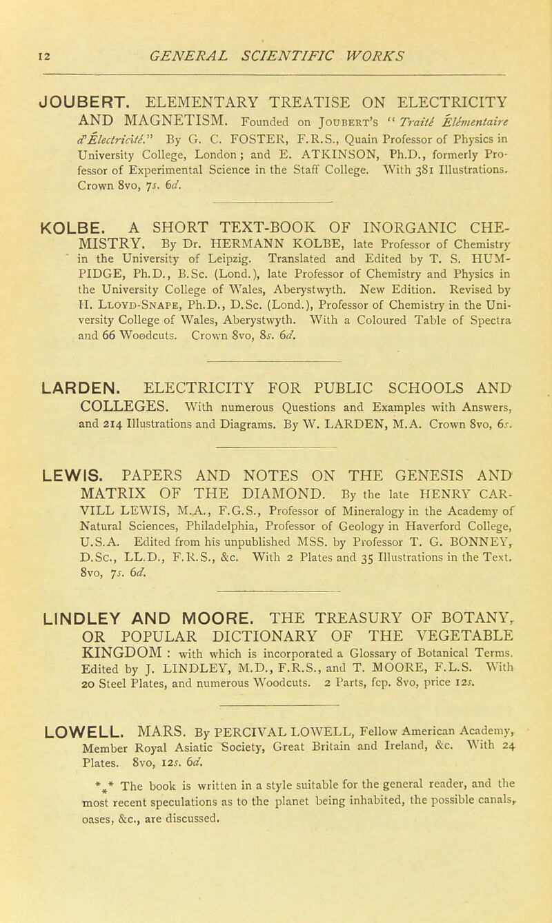 JOUBERT. ELEMENTARY TREATISE ON ELECTRICITY AND MAGNETISM. Founded on Joubert's  Traiti Elimentaire cTElectricitl By G. C. FOSTER, F.R.S., Quain Professor of Physics in University College, London; and E. ATKINSON, Ph.D., formerly Pro- fessor of Experimental Science in the Staff College. With 381 Illustrations. Crown 8vo, Js. 6d. KOLBE. A SHORT TEXT-BOOK OF INORGANIC CHE- MISTRY. By Dr. HERMANN KOLBE, late Professor of Chemistry in the University of Leipzig. Translated and Edited by T. S. HUM- PIDGE, Ph.D., B.Sc. (Lond.), late Professor of Chemistry and Physics in the University College of Wales, Aberystwyth. New Edition. Revised by II. Lloyd-Snape, Ph.D., D.Sc. (Lond.), Professor of Chemistry in the Uni- versity College of Wales, Aberystwyth. With a Coloured Table of Spectra and 66 Woodcuts. Crown 8vo, Ss. 6d. LARDEN. ELECTRICITY FOR PUBLIC SCHOOLS AND COLLEGES. With numerous Questions and Examples with Answers, and 214 Illustrations and Diagrams. By W. LARDEN, M.A. Crown 8vo, 6s. LEWIS. PAPERS AND NOTES ON THE GENESIS AND MATRIX OF THE DIAMOND. By the late HENRY CAR- VILL LEWIS, M.A., F.G.S., Professor of Mineralogy in the Academy of Natural Sciences, Philadelphia, Professor of Geology in Haverford College, U.S.A. Edited from his unpublished MSS. by Professor T. G. BONNEY, D.Sc, LL.D., F.R.S., &c. With 2 Plates and 35 Illustrations in the Text. 8vo, 7-f. 6d. LINDLEY AND MOORE. THE TREASURY OF BOTANY, OR POPULAR DICTIONARY OF THE VEGETABLE KINGDOM : with which is incorporated a Glossary of Botanical Terms. Edited by J. LINDLEY, M.D., F.R.S., and T. MOORE, F.L.S. With 20 Steel Plates, and numerous Woodcuts. 2 Parts, fcp. 8vo, price \2s. LOWELL. MARS. By PERCIVAL LOWELL, Fellow American Academy, Member Royal Asiatic Society, Great Britain and Ireland, &c. With 24 Plates. 8vo, 12s. 6d. %* The book is written in a style suitable for the general reader, and the most recent speculations as to the planet being inhabited, the possible canals, oases, &c, are discussed.