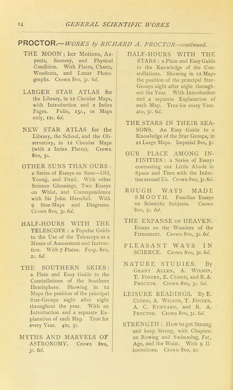 PROCTOR.— WORKS by RICHARD A. PROCTOR—continued. THE MOON ; her Motions, As- pects, Scenery, and Physical Condition. With Plates, Charts, Woodcuts, and Lunar Photo- graphs. Crown 8vo, 3s. 6d. LARGER STAR ATLAS for the Library, in 12 Circular Maps, with Introduction and 2 Index Pages. Folio, 15^., or Maps only, 12s. 6d. NEW STAR ATLAS for the Library, the School, and the Ob- servatory, in 12 Circular Maps (with 2 Index Plates). Crown 8vo, 5-r. OTHER SUNS THAN OURS : a Series of Essays on Suns—Old, Young, and Dead. With other Science Gleanings, Two Essays on Whist, and Correspondence with Sir John Herschel. With 9 Star-Maps and Diagrams. Crown 8vo, 3s. 6d. HALF-HOURS WITH THE TELESCOPE : a Popular Guide to the Use of the Telescope as a Means of Amusement and Instruc- tion. With 7 Plates. Fcap. 8vo, 2s. 6d. THE SOUTHERN SKIES: a Plain and Easy Guide to the Constellations of the Southern Hemisphere. Showing in 12 Maps the position of the principal Star-Groups night after night throughout the year. With an Introduction and a separate Ex- planation of each Map. True for every Year. 4to, 55. MYTHS AND MARVELS OF ASTRONOMY. Crown 8vo, 3s. 6d. HALF-HOURS WITH THE STARS : a Plain and Easy Guide to the Knowledge of the Con- stellations. Showing in 12 Maps the position of the principal Star- Groups night after night through- out the Year. With Introduction and a separate Explanation of each Map. True for every Year. 4to, 3^. 6d. THE STARS IN THEIR SEA- SONS. An Easy Guide to a Knowledge of the Star Groups, in 12 Large Maps. Imperial 8vo, 5s. OUR PLACE AMONG IN- FINITIES : a Series of Essays contrasting our Little Abode in Space and Time with the Infini- ties around Us. Crown 8vo, 3-r. 6d. ROUGH WAYS MADE SMOOTH. Familiar Essays on Scientific Subjects. Crown 8vo, 3j-. 6d. THE EXPANSE of HEAVEN. Essays on the Wonders of the Firmament. Crown 8vo, 3*. 6d. PLEASANT WAYS IN SCIENCE. Crown 8vo, 3s. 6d. NATURE STUDIES. By Grant Allen, A. Wilson, T. Foster, E. Clodd, and R. A. Proctor. Crown Svo, 3;. 6d. LEISURE READINGS. ByE. Clodd, A. Wilson, T. Foster, A. C. R.UNYARD, and R. A. Proctor. Crown Svo, 3*. 6d. STRENGTH: How to get Strong and keep Strong, with Chapters on Rowing and Swimming, Fat, Age, and the Waist. With 9 Il- lustrations. Crown Svo, is.