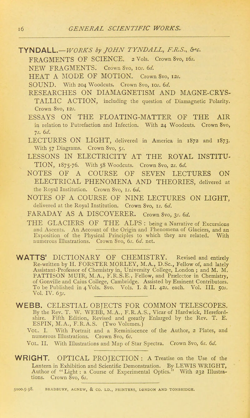 TYNDALL.— WORKS by JOHN TYNDALL, E.R.S., frv. FRAGMENTS OF SCIENCE. 2 Vols. Crown 8vo, 16s. NEW FRAGMENTS. Crown 8vo, ior. 6d. HEAT A MODE OF MOTION. Crown 8vo, 12s. SOUND. With 204 Woodcuts. Crown 8vo, ioj. 6d. RESEARCHES ON DIAMAGNETISM AND MAGNE-CRYS- TALLIC ACTION, including the question of Diamagnetic Polarity. Crown 8vo, 12s. ESSAYS ON THE FLOATING-MATTER OF THE AIR in relation to Putrefaction and Infection. With 24 Woodcuts. Crown 8vo, 7s. 6d. LECTURES ON LIGHT, delivered in America in 1872 and 1873. With 57 Diagrams. Crown 8vo, $s. LESSONS IN ELECTRICITY AT THE ROYAL INSTITU- TION, 1875-76. With 58 Woodcuts. Crown 8vo, 2s. 6d. NOTES OF A COURSE OF SEVEN LECTURES ON ELECTRICAL PHENOMENA AND THEORIES, delivered at the Royal Institution. Crown 8vo, is. 6d. NOTES OF A COURSE OF NINE LECTURES ON LIGHT, delivered at the Royal Institution. Crown 8vo, is. 6d. FARADAY AS A DISCOVERER. Crown 8vo, 3*. 6d. THE GLACIERS OF THE ALPS : being a Narrative of Excursions and Ascents. An Account of the Origin and Phenomena of Glaciers, and an Exposition of the Physical Principles to which they are related. With numerous Illustrations. Crown 8vo, 6s. 6d. net. WATTS' DICTIONARY OF CHEMISTRY. Revised and entirely Re-written by H. FORSTER MORLEY, M.A., D.Sc, Fellow of, and lately Assistant-Professor of Chemistry in, University College, London ; and M. M. PATTISON MUIR, M.A., F.R.S.E., Fellow, and Prelector in Chemistry, of Gonville and Caius College, Cambridge. Assisted by Eminent Contributors. To be Published in 4 Vols. 8vo. Vols. I. & II. 42s. each. Vol. III. 50s. Vol. IV. 63J. WEBB. CELESTIAL OBJECTS FOR COMMON TELESCOPES. By the Rev. T. W. WEBB, M.A., F.R.A.S., Vicar of Hardwick, Hereford- shire. Fifth Edition, Revised and greatly Enlarged by the Rev. T. E. ESPIN, M.A., F.R.A.S. (Two Volumes.) Vol. I. With Portrait and a Reminiscence of the Author, 2 Plates, and numerous Illustrations. Crown 8vo, 6s. Vol. II. With Illustrations and Map of Star Spectra. Crown 8vo, 6s. 6d. WRIGHT. OPTICAL PROJECTION : A Treatise on the Use of the Lantern in Exhibition and Scientific Demonstration. By LEWIS WRIGHT, Author of Light: a Course of Experimental Optics. With 232 Illustra- tions. Crown 8vo, 6s. 5000.9.98. BRADBURY, ACNEW, & CO. LD., PRINTERS, LONDON AND TONBRIDGB.