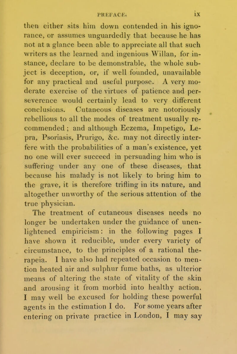 then either sits him down contended in his igno- rance, or assumes unguardedly that because he has not at a glance been able to appreciate all that such writers as the learned and ingenious Willan, for in- stance, declare to be demonstrable, the whole sub- ject is deception, or, if well founded, unavailable for any practical and useful purpose. A very mo- derate exercise of the virtues of patience and per- severence would certainly lead to very different conclusions. Cutaneous diseases are notoriously rebellious to all the modes of treatment usually re- commended ; and although Eczema, Impetigo, Le- pra, Psoriasis, Prurigo, Sec. may not directly inter- fere with the probabilities of a man's existence, yet no one will ever succeed in persuading him who is suffering under any one of these diseases, that because his malady is not likely to bring him to the grave, it is therefore trifling in its nature, and altogether unworthy of the serious attention of the true physician. The treatment of cutaneous diseases needs no longer be undertaken under the guidance of unen- lightened empiricism: in the following pages I have shown it reducible, under every variety of circumstance, to the principles of a rational the- rapeia. I have also had repeated occasion to men- tion heated air and sulphur fume baths, as ulterior means of altering the state of vitality of the skin and arousing it from morbid into healthy action. I may well be excused for holding these powerful agents in the estimation I do. For some years after entering on private practice in London, I may say