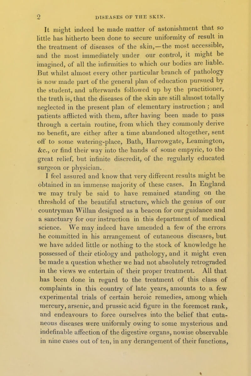 It might indeed be made matter of astonishment that so little has hitherto been done to secure uniformity of result in the treatment of diseases of the skin, —the most accessible, and the most immediately under our control, it might be imagined, of all the infirmities to which our bodies are liable. But whilst almost every other particular branch of pathology is now made part of the general plan of education pursued by the student, and afterwards followed up by the practitioner, the truth is, that the diseases of the skin are still almost totally neglected in the present plan of elementary instruction ; and patients afflicted with them, after having been made to pass through a certain routine, from which they commonly derive no benefit, are either after a time abandoned altogether, sent off to some watering-place, Bath, Harrowgate, Leamington, &c, or find their way into the hands of some empyric, to the great relief, but infinite discredit, of the regularly educated surgeon or physician.. I feel assured and know that very different results might be obtained in an immense majority of these cases. In England we may truly be said to have remained standing on the threshold of the beautiful structure, which the genius of our countryman Willan designed as a beacon for our guidance and a sanctuary for our instruction in this department of medical science. We may indeed have amended a few of the errors he committed in his arrangement of cutaneous diseases, but we have added little or nothing to the stock of knowledge he possessed of their etiology and pathology, and it might even be made a question whether we had not absolutely retrograded in the views we entertain of their proper treatment. All that has been done in regard to the treatment of this class of complaints in this country of late years, amounts to a few experimental trials of certain heroic remedies, among which mercury, arsenic, and prussic acid figure in the foremost rank, and endeavours to force ourselves into the belief that cuta- neous diseases were uniformly owing to some mysterious and indefinable affection of the digestive organs, nowise observable in nine cases out of ten, in any derangement of their functions,