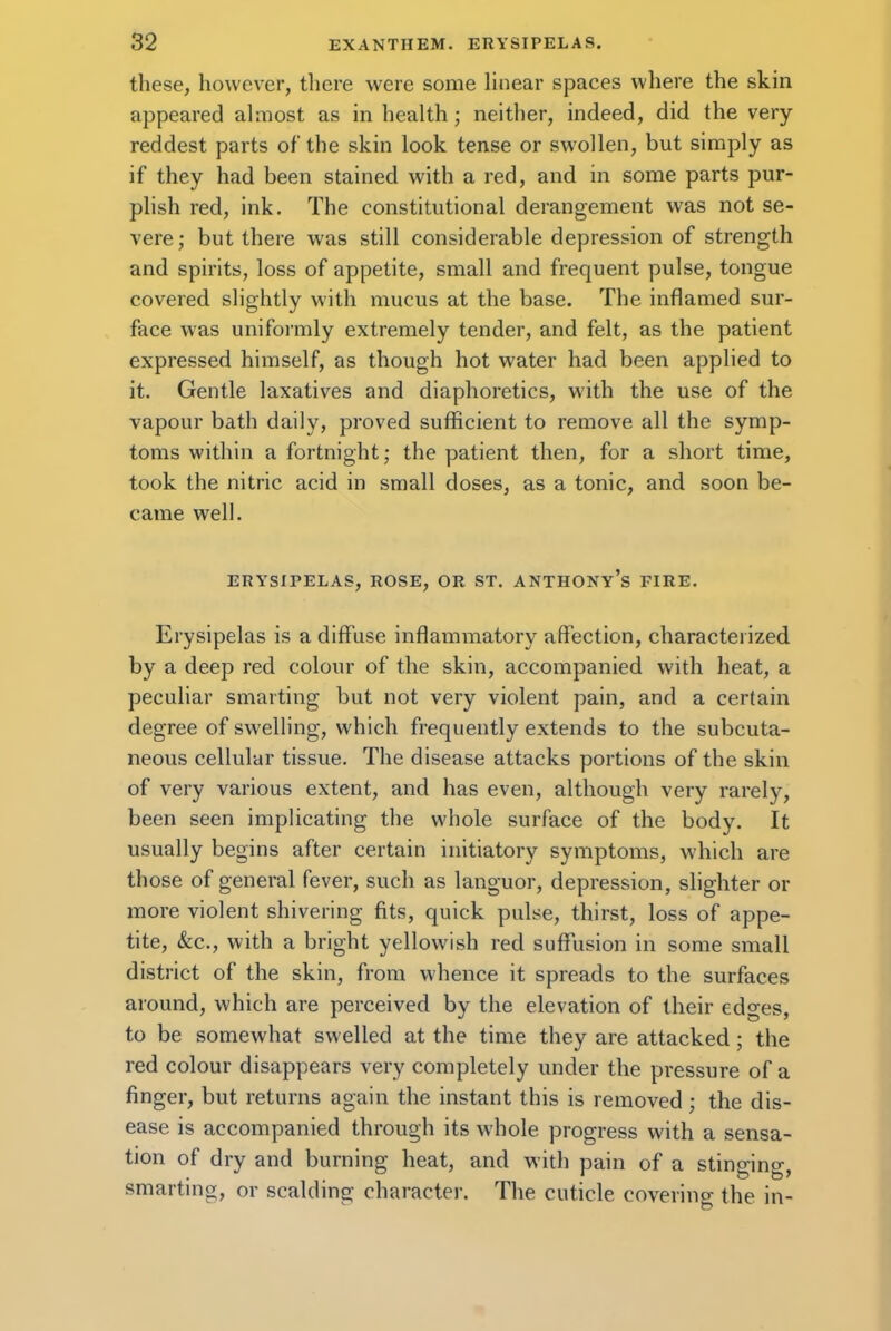 these, however, there were some linear spaces where the skin appeared almost as in health; neither, indeed, did the very- reddest parts of the skin look tense or swollen, but simply as if they had been stained with a red, and in some parts pur- plish red, ink. The constitutional derangement was not se- vere; but there was still considerable depression of strength and spirits, loss of appetite, small and frequent pulse, tongue covered slightly with mucus at the base. The inflamed sur- face was uniformly extremely tender, and felt, as the patient expressed himself, as though hot water had been applied to it. Gentle laxatives and diaphoretics, with the use of the vapour bath daily, proved sufficient to remove all the symp- toms within a fortnight; the patient then, for a short time, took the nitric acid in small doses, as a tonic, and soon be- came well. ERYSIPELAS, ROSE, OR ST. ANTHONY'S FIRE. Erysipelas is a diffuse inflammatory affection, characterized by a deep red colour of the skin, accompanied with heat, a peculiar smarting but not very violent pain, and a certain degree of swelling, which frequently extends to the subcuta- neous cellular tissue. The disease attacks portions of the skin of very various extent, and has even, although very rarely, been seen implicating the whole surface of the body. It usually begins after certain initiatory symptoms, which are those of general fever, such as languor, depression, slighter or more violent shivering fits, quick pulse, thirst, loss of appe- tite, &c, with a bright yellowish red suffusion in some small district of the skin, from whence it spreads to the surfaces around, which are perceived by the elevation of their edges, to be somewhat swelled at the time they are attacked; the red colour disappears very completely under the pressure of a finger, but returns again the instant this is removed; the dis- ease is accompanied through its whole progress with a sensa- tion of dry and burning heat, and with pain of a stinmno- smarting, or scalding character. The cuticle covering the in-